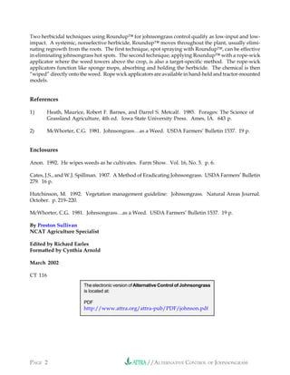 //ALTERNATIVE CONTROL OF JOHNSONGRASSPAGE 2
Two herbicidal techniques using Roundup™ for johnsongrass control qualify as low-input and low-
impact. A systemic, nonselective herbicide, Roundup™ moves throughout the plant, usually elimi-
nating regrowth from the roots. The first technique, spot spraying with Roundup™, can be effective
in eliminating johnsongrass hot spots. The second technique; applying Roundup™ with a rope-wick
applicator where the weed towers above the crop, is also a target-specific method. The rope-wick
applicators function like sponge mops, absorbing and holding the herbicide. The chemical is then
“wiped” directly onto the weed. Rope wick applicators are available in hand-held and tractor-mounted
models.
References
1) Heath, Maurice, Robert F. Barnes, and Darrel S. Metcalf. 1985. Forages: The Science of
Grassland Agriculture, 4th ed. Iowa State University Press. Ames, IA. 643 p.
2) McWhorter, C.G. 1981. Johnsongrass…as a Weed. USDA Farmers’ Bulletin 1537. 19 p.
Enclosures
Anon. 1992. He wipes weeds as he cultivates. Farm Show. Vol. 16, No. 5. p. 6.
Cates, J.S., and W.J. Spillman. 1907. A Method of Eradicating Johnsongrass. USDA Farmers’ Bulletin
279. 16 p.
Hutchinson, M. 1992. Vegetation management guideline: Johnsongrass. Natural Areas Journal.
October. p. 219–220.
McWhorter, C.G. 1981. Johnsongrass…as a Weed. USDA Farmers’ Bulletin 1537. 19 p.
By Preston Sullivan
NCAT Agriculture Specialist
Edited by Richard Earles
Formatted by Cynthia Arnold
March 2002
CT 116
The electronic version of Alternative Control of Johnsongrass
is located at:
PDF
http://www.attra.org/attra-pub/PDF/johnson.pdf
 