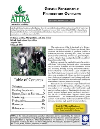 ATTRA is the national sustainable agriculture information service operated by the National
Center for Appropriate Technology, through a grant from the Rural Business-Cooperative Service,
U.S. Department of Agriculture. These organizations do not recommend or endorse products,
companies, or individuals. NCAT has ofﬁces in Fayetteville,Arkansas (P.O. Box 3657, Fayetteville,
AR 72702), Butte, Montana, and Davis, California.
National SustainableAgriculture Information Service
www.attra.ncat.org
By Linda Coffey, Margo Hale, and Ann Wells
NCAT Agriculture Specialists
August 2004
© NCAT 2004
LIVESTOCK PRODUCTION GUIDE
Abstract: Goats: Sustainable Production Overview provides fundamental information relevant to all goats, espe-
cially about feeding, reproduction, and health. An extensive resource list is included. Read ATTRA’s Dairy Goats:
Sustainable Production and Sustainable Goat Production: Meat Goats for more complete information, includ-
ing sections on marketing and proﬁtability.
GOATS: SUSTAINABLE
PRODUCTION OVERVIEW
The goat was one of the ﬁrst animals to be domes-
ticated by humans, about 9,000 years ago. Today, there
are some 200 different breeds of goats that produce a
variety of products, including milk, meat, and ﬁber
(mohair and cashmere). Worldwide, goat meat pro-
duction is higher than meat production from cattle or
hogs.(Holcomb, 1994)
Raising goats can be a valuable part of a sustain-
able farm. Integrating livestock into a farm system
can increase its economic and environmental health
and diversity, thereby making important contribu-
tions to the farm’s sustainability. Goats often ﬁt well
into the biological and economic niches on a farm that
otherwise go untapped. Goats can be incorporated
into existing grazing operations with sheep and cattle,
and they can also be used to control weeds and brush
to help make use of a pasture’s diversity.
Erosion on land used for row crops declines when
the land is converted to pasture. Rotating row crops
and pasture every year or two offers both fertility and
pest control advantages. Goats eat the forages, the
goats’ manure replaces some purchased fertilizers,
and the life cycles of various crop and animal pests
are interrupted. Like other ruminant animals, goats
convert plant material that is unsuitable for human
consumption into high-quality animal products.
Related ATTRA publications:
Sustainable Goat Production: Meat Goats
Dairy Goats: Sustainable Production
Table of Contents
Selection....................................................2
Feeding Ruminants........................3
Raising Goats on Pasture.........3
Marketing..............................................15
Profitability........................................16
Resources...............................................16
References...........................................23
 
