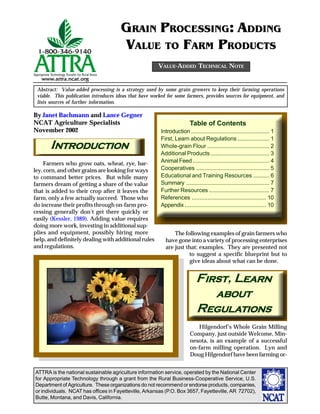 ATTRA is the national sustainable agriculture information service, operated by the National Center
for Appropriate Technology through a grant from the Rural Business-Cooperative Service, U.S.
Department of Agriculture. These organizations do not recommend or endorse products, companies,
or individuals. NCAT has offices in Fayetteville, Arkansas (P.O. Box 3657, Fayetteville, AR 72702),
Butte, Montana, and Davis, California.
By Janet Bachmann and Lance Gegner
NCAT Agriculture Specialists
November 2002
Abstract: Value-added processing is a strategy used by some grain growers to keep their farming operations
viable. This publication introduces ideas that have worked for some farmers, provides sources for equipment, and
lists sources of further information.
GRAIN PROCESSING: ADDING
VALUE TO FARM PRODUCTS
VALUE-ADDED TECHNICAL NOTE
INTRODUCTIONNTRODUCTIONNTRODUCTIONNTRODUCTIONNTRODUCTION
Farmers who grow oats, wheat, rye, bar-
ley, corn, and other grains are looking for ways
to command better prices. But while many
farmers dream of getting a share of the value
that is added to their crop after it leaves the
farm, only a few actually succeed. Those who
do increase their profits through on-farm pro-
cessing generally don’t get there quickly or
easily (Kessler, 1989). Adding value requires
doing more work, investing in additional sup-
plies and equipment, possibly hiring more
help, and definitely dealing with additional rules
and regulations.
The following examples of grain farmers who
have gone into a variety of processing enterprises
are just that: examples. They are presented not
to suggest a specific blueprint but to
give ideas about what can be done.
FIRSIRSIRSIRSIRSTTTTT, LEARNEARNEARNEARNEARN
ABOUTABOUTABOUTABOUTABOUT
REGULEGULEGULEGULEGULAAAAATIONSTIONSTIONSTIONSTIONS
Hilgendorf’s Whole Grain Milling
Company, just outside Welcome, Min-
nesota, is an example of a successful
on-farm milling operation. Lyn and
Doug Hilgendorf have been farming or-
Table of Contents
Introduction ................................................. 1
First, Learn about Regulations .................... 1
Whole-grain Flour ....................................... 2
Additional Products ..................................... 3
Animal Feed................................................ 4
Cooperatives .............................................. 5
Educational and Training Resources .......... 6
Summary .................................................... 7
Further Resources ...................................... 7
References ............................................... 10
Appendix ................................................... 10
©www.ClipArt.com2002
 