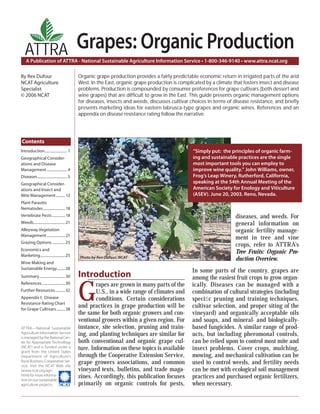 A Publication of ATTRA - National Sustainable Agriculture Information Service • 1-800-346-9140 • www.attra.ncat.org
ATTRA—National Sustainable
Agriculture Information Service
is managed by the National Cen-
ter for Appropriate Technology
(NCAT) and is funded under a
grant from the United States
Department of Agriculture’s
Rural Business-Cooperative Ser-
vice. Visit the NCAT Web site
(www.ncat.org/agri.
html) for more informa-
tion on our sustainable
agriculture projects.
ATTRA
By Rex Dufour
NCAT Agriculture
Specialist
© 2006 NCAT
Grapes: Organic Production
Introduction
G
rapes are grown in many parts of the
U.S., in a wide range of climates and
conditions. Certain considerations
and practices in grape production will be
the same for both organic growers and con-
ventional growers within a given region. For
instance, site selection, pruning and train-
ing, and planting techniques are similar for
both conventional and organic grape cul-
ture. Information on these topics is available
through the Cooperative Extension Service,
grape growers associations, and common
vineyard texts, bulletins, and trade maga-
zines. Accordingly, this publication focuses
primarily on organic controls for pests,
diseases, and weeds. For
general information on
organic fertility manage-
ment in tree and vine
crops, refer to ATTRA’s
Tree Fruits: Organic Pro-
duction Overview.
In some parts of the country, grapes are
among the easiest fruit crops to grow organ-
ically. Diseases can be managed with a
combination of cultural strategies (including
speciﬁc pruning and training techniques,
cultivar selection, and proper siting of the
vineyard) and organically acceptable oils
and soaps, and mineral- and biologically-
based fungicides. A similar range of prod-
ucts, but including pheromonal controls,
can be relied upon to control most mite and
insect problems. Cover crops, mulching,
mowing, and mechanical cultivation can be
used to control weeds, and fertility needs
can be met with ecological soil management
practices and purchased organic fertilizers,
when necessary.
Organic grape production provides a fairly predictable economic return in irrigated parts of the arid
West. In the East, organic grape production is complicated by a climate that fosters insect and disease
problems. Production is compounded by consumer preferences for grape cultivars (both dessert and
wine grapes) that are difﬁcult to grow in the East. This guide presents organic management options
for diseases, insects and weeds, discusses cultivar choices in terms of disease resistance, and brieﬂy
presents marketing ideas for eastern labrusca-type grapes and organic wines. References and an
appendix on disease resistance rating follow the narrative.
Contents
Introduction........................ 1
Geographical Consider-
ations and Disease
Management...................... 4
Diseases................................ 5
Geographical Consider-
ations and Insect and
Mite Management.......... 12
Plant Parasitic
Nematodes........................18
Vertebrate Pests ..............18
Weeds..................................21
Alleyway Vegetation
Management....................21
Grazing Options ..............25
Economics and
Marketing...........................25
Wine Making and
Sustainable Energy.........28
Summary............................30
References.........................30
Further Resources...........32
Appendix I: Disease
Resistance Rating Chart
for Grape Cultivars..........38
Photo by Rex Dufour, NCAT
“Simply put: the principles of organic farm-
ing and sustainable practices are the single
most important tools you can employ to
improve wine quality.” John Williams, owner,
Frog’s Leap Winery, Rutherford, California,
speaking at the 54th Annual Meeting of the
American Society for Enology and Viticulture
(ASEV). June 20, 2003. Reno, Nevada.
 