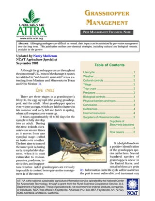 ATTRA is the national sustainable agriculture information service operated by the National Center
for Appropriate Technology, through a grant from the Rural Business-Cooperative Service, U.S.
Department of Agriculture. These organizations do not recommend or endorse products, companies,
or individuals. NCAT has offices in Fayetteville, Arkansas (P.O. Box 3657, Fayetteville, AR 72702),
Butte, Montana, and Davis, California.
Updated by Nancy Matheson
NCAT Agriculture Specialist
September 2003
Abstract: Although grasshoppers are difficult to control, their impact can be minimized by preventive management
over the long term. This publication outlines non-chemical strategies, including cultural and biological controls,
available to the grower.
GRASSHOPPER
MANAGEMENT
Although the grasshopper occurs throughout
the continental U.S., most of the damage it causes
is restricted to “sub-humid, semi-arid” areas, ex-
tending from Montana and Minnesota to Texas
and New Mexico (1).
LIFE CYCLE
There are three stages in a grasshopper’s
lifecycle, the egg, nymph (the young grasshop-
per), and the adult. Most grasshopper species
over-winter as eggs, which are laid in clusters in
late summer and early fall and hatch in spring,
when soil temperatures warm up.
It takes approximately 40 to 60 days for the
nymph to fully develop
into an adult. During
this time, it sheds its ex-
oskeleton several times
as it moves from one
nymphal stage—called
an instar—to another.
The best time to control
the insect pest is during
early nymphal develop-
ment, when it is most
vulnerable to disease,
parasites, predators, in-
secticides, and inoppor-
tune weather. Adult grasshoppers are virtually
impossible to control, hence preventive manage-
ment is of the essence.
PEST MANAGEMENT TECHNICAL NOTE
It is helpful to obtain
a positive identification
of the grasshopper spe-
cies on the farm. Several
hundred species of
grasshoppers occur in
the United States, and
not all of them are pests
(2). Information on its life cycle will reveal when
the pest is most vulnerable, and treatment may
Table of Contents
Life cycle ................................................ 1
Weather .................................................. 2
Cultural controls...................................... 2
Tillage..................................................... 2
Trap crops .............................................. 2
Predators ................................................ 2
Biological controls................................... 3
Physical barriers and traps ..................... 3
Conclusion.............................................. 4
References ............................................. 4
Internet resources ................................... 4
Suppliers of Nosema locustae ................ 5
Suppliers of
Beauveria bassiana
............................. 5
Row covers .......... 5
©2003www.clipart.com
 