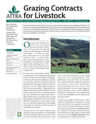 A Publication of ATTRA—National Sustainable Agriculture Information Service • 1-800-346-9140 • www.attra.ncat.org
ATTRA—National Sustainable
Agriculture Information Service
(www.attra.ncat.org) is managed
by the National Center for Appro-
priate Technology (NCAT) and is
funded under a grant from the
United States Department of
Agriculture’s Rural Business-
Cooperative Service. Visit the
NCAT Web site (www.ncat.org/
sarc_current.php) for
more information on
our sustainable agri-
culture projects.
Contents
By Tim Johnson
NCAT Agriculture
Specialist
January 2005
Updated 2010
by Hannah Sharp
NCAT Intern and
Lee Rinehart
NCAT Agriculture
Specialist
© 2010 NCAT
Grazing Contracts
for Livestock
Grazing livestock for other farmers is a way to make a land investment return additional dollars to the
land owner. It requires knowledge of livestock, but more importantly, knowledge of how to make money
from grass. This publication discusses some of the issues involved with contract grazing, including
various classes of livestock, equipment, sample contracts, some of the economics to consider and other
resources available on the subject.
Introduction..................... 1
Forage and pasture
resources........................... 3
Classes of livestock to
graze .................................. 4
Equipment ....................... 6
Contracts .......................... 8
Economic projections
and budgets..................... 9
References .....................10
Further resources.........10
Introduction
O
wning and working the
land is one of the great
dreams for many Ameri-
cans. To know that the ground
under your feet belongs to you and
your family — to walk on it, play
on it, plant grass on it, raise kids
and cows on it — is one of life’s
joys. Land ownership gives a sense
of stability and permanence rarely
found with anything else in life.
What to do with the land once you
own it is where things begin to get
complicated.
In many cases, owners want to ﬁnd
an opportunity that will generate the greatest
return on their investment. But what oppor-
tunities are these owners willing to capitalize
on, and what expertise do they possess that
could provide that critical input to make the
project a success? What opportunities are
there that are sustainable — opportunities to
improve and coexist with the land? In some
cases, owners just want to make enough to
pay the overhead associated with owner-
ship. Others want to actually make a living
and support a family from their investment.
Whatever the goal, one must always evalu-
ate any potential opportunity thoroughly
and make sure that the desired outcome is
sustainable and realistic.
An executive in the cattle industry once
said that cattle ownership is a by-product
of land ownership. That is to say that cows
are there because folks don’t know what
else to do with their land, so they think
they want to be cattle producers. This
publication describes how to minimize
the capital investment required to generate
an economic return from land owner-
ship by grazing cattle on contract. For
some landowners, a return large enough to
pay the property taxes is often suﬃcient,
oﬀering a cattle grazier the opportunity
to rent very aﬀordable pasture during the
growing season.
Could you possibly contract graze either
rented or leased pasture to generate a return
with very little or no capital investment?
In his book No Risk Ranching: Custom
Grazing on Leased Land, Greg Judy describes
his method of utilizing rented, leased or
bartered land to make money raising cattle
on contract. See the Further resources section
for information on ordering this book.
Photo courtesy of NRCS.
 