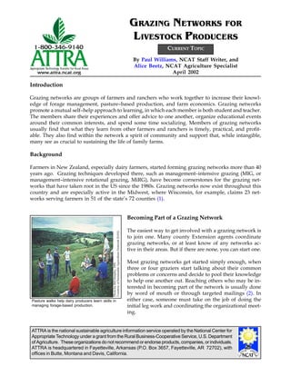 ATTRA is the national sustainable agriculture information service operated by the National Center for
Appropriate Technology under a grant from the Rural Business-Cooperative Service, U.S. Department
of Agriculture. These organizations do not recommend or endorse products, companies, or individuals.
ATTRA is headquartered in Fayetteville, Arkansas (P.O. Box 3657, Fayetteville, AR 72702), with
offices in Butte, Montana and Davis, California.
By Paul Williams, NCAT Staff Writer, and
Alice Beetz, NCAT Agriculture Specialist
April 2002
GRAZING NETWORKS FOR
LIVESTOCK PRODUCERS
Introduction
Grazing networks are groups of farmers and ranchers who work together to increase their knowl-
edge of forage management, pasture–based production, and farm economics. Grazing networks
promote a mutual self–help approach to learning, in which each member is both student and teacher.
The members share their experiences and offer advice to one another, organize educational events
around their common interests, and spend some time socializing. Members of grazing networks
usually find that what they learn from other farmers and ranchers is timely, practical, and profit-
able. They also find within the network a spirit of community and support that, while intangible,
many see as crucial to sustaining the life of family farms.
Background
Farmers in New Zealand, especially dairy farmers, started forming grazing networks more than 40
years ago. Grazing techniques developed there, such as management–intensive grazing (MIG, or
management–intensive rotational grazing, MiRG), have become cornerstones for the grazing net-
works that have taken root in the US since the 1980s. Grazing networks now exist throughout this
country and are especially active in the Midwest, where Wisconsin, for example, claims 23 net-
works serving farmers in 51 of the state’s 72 counties (1).
Becoming Part of a Grazing Network
The easiest way to get involved with a grazing network is
to join one. Many county Extension agents coordinate
grazing networks, or at least know of any networks ac-
tive in their areas. But if there are none, you can start one.
Most grazing networks get started simply enough, when
three or four graziers start talking about their common
problems or concerns and decide to pool their knowledge
to help one another out. Reaching others who may be in-
terested in becoming part of the network is usually done
by word of mouth or through targeted mailings (2). In
either case, someone must take on the job of doing the
initial leg work and coordinating the organizational meet-
ing.
CURRENT TOPIC
PhotobyBillMurphy,1995
CourtesyofSustainableAgricultureNetwork(SAN)
Pasture walks help dairy producers learn skills in
managing forage-based production.
 