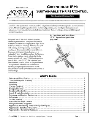 ATTRA // GGGGREENHOUSEREENHOUSEREENHOUSEREENHOUSE IPM: SIPM: SIPM: SIPM: SUSTAINABLEUSTAINABLEUSTAINABLEUSTAINABLE TTTTHRIPSHRIPSHRIPSHRIPS CCCCONTROLONTROLONTROLONTROL Page 1111
Thrips are one of the most difficult pests to
control in greenhouses. Thrips are tiny insects
that reproduce rapidly, congregate in tight places
that make pesticide coverage difficult, and feed
with rasping-piercing-sucking mouth parts,
resulting in deformation of flowers and leaves.
Tolerance of thrips on floriculture crops is
particularly low. In addition, when the Western
flower thrips feed on plants infected with the
tomato spotted wilt virus (TSWV) or impatiens
necrotic spot virus (INSV), the insect vectors
these diseases to other plants in the greenhouse.
Once plants are infected, it is too late to do
anything except dispose of diseased plants.
Thus, the best way to prevent virus infection is to
control thrips.
By Lane Greer and Steve Diver
NCAT Agriculture Specialists
July 2000
800-346-9140
AppropriateTechnologyTransferforRuralAreas
GREENHOUSE IPM:
SUSTAINABLE THRIPS CONTROL
Abstract: This publication summarizes IPM for greenhouse thrips on both vegetable and ornamental
crops. Monitoring, biological controls, biorational pesticides, and insect growth regulators are
discussed. Supplemental tables include information on the newest biopesticides and biological
control organisms.
ATTRA is the national sustainable agriculture information center funded by the USDA’s Rural Business -- Cooperative Service.
What's Inside
Biology and Identification......................................................................................... 2
Crop Scouting and Trapping ..................................................................................... 2
Sanitation .............................................................................................................. 3
Screening............................................................................................................... 4
Cultural Controls ..................................................................................................... 4
Biological Control ................................................................................................... 4
Biorational Pesticides ............................................................................................... 5
Insect Growth Regulators......................................................................................... 7
Summary and Further Resources .............................................................................. 8
References ............................................................................................................. 8
Further Reading ...................................................................................................... 9
Specialists in Thrips Control ................................................................................... 10
Biological Control Suppliers .................................................................................... 10
Appendix I: Monitoring and Scouting Techniques ...................................................... 13
Appendix II: Beneficial Organisms........................................................................... 14
Appendix III: Biorational Pesticides ......................................................................... 16
PEST MANAGEMENT TECHNICAL NOTES
 