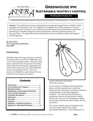ATTRA // GGGGREENHOUSEREENHOUSEREENHOUSEREENHOUSE IPM SIPM SIPM SIPM SUSTAINABLEUSTAINABLEUSTAINABLEUSTAINABLE WWWWHITEFLYHITEFLYHITEFLYHITEFLY CCCCONTROLONTROLONTROLONTROL Page 1111
By Lane Greer
NCAT Agriculture Specialist
June 2000
Introduction
Whiteflies began showing resistance to synthetic
insecticides early on, and by the 1980s they were
a very serious greenhouse pest. Not only do they
feed on plants, but they also produce honeydew,
which detracts from the plants' appearance and
attracts other insects and sooty mold. Whiteflies
can also transmit plant viruses. The mere
presence of whiteflies in a greenhouse will stop
customers from buying your product.
Courtesy of Hercules Incorporated
Wilmington, Delaware
Several species of whiteflies attack greenhouse
plants, and they typically have a wide host
range and resist insecticides. Greenhouse tomatoes
and poinsettias are especially plagued by
whiteflies. The most common whiteflies on
greenhouse crops are the greenhouse whitefly
(Trialeurodes vaporariorum), sweetpotato whitefly
(Bemisia tabaci) and the silverleaf whitefly (Bemisia
argentifolii).
The various whitefly species and biotypes look
very much alike, but they have subtle
physiological differences. These differences can
800-346-9140
AppropriateTechnologyTransferforRuralAreas
GREENHOUSE IPM:
SUSTAINABLE WHITEFLY CONTROL
Abstract: This publication focuses on integrated pest management for greenhouse whitefly on both
vegetable and ornamental crops. It is designed to complement the ATTRA publication Integrated
Pest Management for Greenhouse Crops, which discusses techniques for good greenhouse supervision.
Monitoring of whiteflies, biological controls, biopesticides, and insect growth regulators are
discussed below. The appendices include information on the newest biopesticides and biological
control organisms.
ATTRA is the national sustainable agriculture information center funded by the USDA’s Rural Business -- Cooperative Service.
Contents
Introduction..............................................1
Crop Scouting and Trapping.......................2
Biological Control.......................................2
Biopesticides and Biorational Pesticides.......3
Insect Growth Regulators...........................3
Controlled Atmosphere ..............................4
References................................................4
Web Sites .................................................5
Suppliers...................................................5
Appendix I: Beneficial Organisms ...............8
Appendix II: Biorational Pesticides..............10
PEST MANAGEMENT TECHNICAL NOTE
 