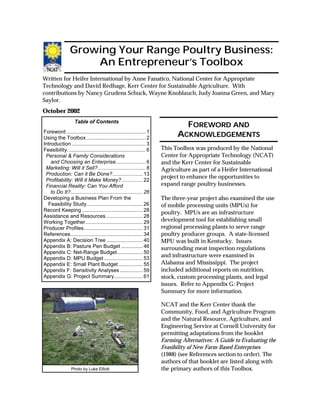 Page 1
Written for Heifer International by Anne Fanatico, National Center for Appropriate
Technology and David Redhage, Kerr Center for Sustainable Agriculture. With
contributions by Nancy Grudens Schuck, Wayne Knoblauch, Judy Joanna Green, and Mary
Saylor.
October 2002
Growing Your Range Poultry Business:
An Entrepreneur’s Toolbox
Table of Contents
Foreword ....................................................... 1
Using the Toolbox ......................................... 2
Introduction ................................................... 3
Feasibility. ..................................................... 6
Personal & Family Considerations
and Choosing an Enterprise..................... 6
Marketing: Will it Sell? ................................. 8
Production: Can it Be Done?.....................13
Profitability: Will it Make Money?...............22
Financial Reality: Can You Afford
to Do It?..................................................26
Developing a Business Plan From the
Feasibility Study.......................................26
Record Keeping ..........................................28
Assistance and Resources .........................28
Working Together........................................29
Producer Profiles.........................................31
References..................................................34
Appendix A: Decision Tree .........................40
Appendix B: Pasture Pen Budget ...............46
Appendix C: Net-Range Budget..................50
Appendix D: MPU Budget ...........................53
Appendix E: Small Plant Budget.................55
Appendix F: Sensitivity Analyses ................59
Appendix G: Project Summary....................61
This Toolbox was produced by the National
Center for Appropriate Technology (NCAT)
and the Kerr Center for Sustainable
Agriculture as part of a Heifer International
project to enhance the opportunities to
expand range poultry businesses.
The three-year project also examined the use
of mobile processing units (MPUs) for
poultry. MPUs are an infrastructure
development tool for establishing small
regional processing plants to serve range
poultry producer groups. A state-licensed
MPU was built in Kentucky. Issues
surrounding meat inspection regulations
and infrastructure were examined in
Alabama and Mississippi. The project
included additional reports on nutrition,
stock, custom processing plants, and legal
issues. Refer to Appendix G: Project
Summary for more information.
NCAT and the Kerr Center thank the
Community, Food, and Agriculture Program
and the Natural Resource, Agriculture, and
Engineering Service at Cornell University for
permitting adaptations from the booklet
Farming Alternatives: A Guide to Evaluating the
Feasibility of New Farm-Based Enterprises
(1988) (see References section to order). The
authors of that booklet are listed along with
the primary authors of this Toolbox.
FFFFOREWORDOREWORDOREWORDOREWORD ANDANDANDAND
AAAACKNOWLEDGEMENTSCKNOWLEDGEMENTSCKNOWLEDGEMENTSCKNOWLEDGEMENTS
Photo by Luke Elliott
 