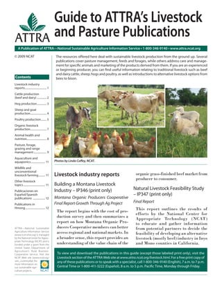 A Publication of ATTRA—National Sustainable Agriculture Information Service • 1-800-346-9140 • www.attra.ncat.org
ATTRA—National Sustainable
Agriculture Information Service
(www.ncat.attra.org) is managed
by the National Center for Appro-
priate Technology (NCAT) and is
funded under a grant from the
United States Department of
Agriculture’s Rural Business-
Cooperative Service. Visit the
NCAT Web site (www.ncat.org/
sarc_current.php) for
more information on
our sustainable agri-
culture projects.
Livestock industry reports
Building a Montana Livestock
Industry – IP346 (print only)
Montana Organic Producers Cooperative
Final Report Growth Through Ag Project
The report begins with the cost of pro-
duction survey and then summarizes a
report on how Montana Organic Pro-
ducers Cooperative members can better
access regional and national markets. In
a broader sense, this report provides an
understanding of the value chain of the
organic grass-finished beef market from
producer to consumer.
Natural Livestock Feasibility Study
– IP347 (print only)
Final Report
This report outlines the results of
efforts by the National Center for
Appropriate Technology (NCAT)
to educate and gather information
from potential partners to decide the
feasibility of developing an alternative
livestock (mostly beef) industry in Inyo
and Mono counties in California.
Contents
© 2009 NCAT
Guide to ATTRA’s Livestock
and Pasture Publications
Livestock industry
reports................................ 1
Cattle production
(beef and dairy) .............. 2
Hog production.............. 3
Sheep and goat
production........................ 4
Poultry production........ 5
Organic livestock
production........................ 7
Animal health and
nutrition............................. 8
Pasture, forage,
grazing and range
management................... 9
Aquaculture and
aquaponics..................... 11
Wildlife and
unconventional
livestock farming.......... 11
Other livestock
topics................................ 11
Publicaciones en
Español/Spanish
publications .................. 12
Publications in
Hmong............................. 12
The resources offered here deal with sustainable livestock production from the ground up. Several
publications cover pasture management, feeds and forages, while others address care and manage-
ment for speciﬁc animals and marketing of the products derived from them. If you are an experienced
or beginning producer, you can ﬁnd useful information relating to traditional livestock such as beef
and dairy cattle, sheep, hogs and poultry, as well as introductions to alternative livestock options from
bees to bison.
Photos by Linda Coﬀey, NCAT.
To view and download the publications in this guide (except those labeled print only), visit the
Livestock section of the ATTRA Web site atwww.attra.ncat.org/livestock.html. For a free print copy of
any of these publications or to speak with a specialist, call 1-800-346-9140 (English), 7 a.m. to 7 p.m.
Central Time or 1-800-411-3222 (Español), 8 a.m. to 5 p.m. Paciﬁc Time, Monday through Friday.
 
