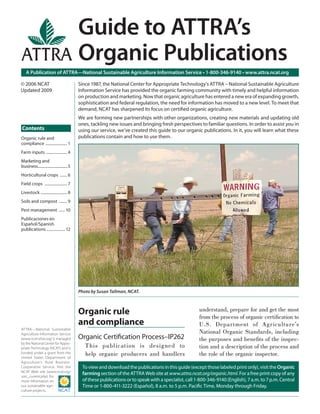 A Publication of ATTRA—National Sustainable Agriculture Information Service • 1-800-346-9140 • www.attra.ncat.org
ATTRA—National Sustainable
Agriculture Information Service
(www.ncat.attra.org) is managed
by the National Center for Appro-
priate Technology (NCAT) and is
funded under a grant from the
United States Department of
Agriculture’s Rural Business-
Cooperative Service. Visit the
NCAT Web site (www.ncat.org/
sarc_current.php) for
more information on
our sustainable agri-
culture projects.
Contents
© 2006 NCAT
Updated 2009
Organic rule
and compliance
Organic Certiﬁcation Process–IP262
This publication is designed to
help organic producers and handlers
understand, prepare for and get the most
from the process of organic certiﬁcation to
U.S. Department of Agriculture’s
National Organic Standards, including
the purposes and beneﬁts of the inspec-
tion and a description of the process and
the role of the organic inspector.
Guide to ATTRA’s
Organic Publications
Toviewanddownloadthepublicationsinthisguide(exceptthoselabeledprintonly),visittheOrganic
farmingsection of the ATTRA Web siteatwww.attra.ncat.org/organic.html.Forafreeprintcopyofany
ofthesepublicationsortospeakwithaspecialist,call1-800-346-9140(English),7a.m.to7p.m.Central
Time or 1-800-411-3222 (Español), 8 a.m. to 5 p.m. Paciﬁc Time, Monday through Friday.
Since 1987, the National Center for Appropriate Technology’s ATTRA – National Sustainable Agriculture
Information Service has provided the organic farming community with timely and helpful information
on production and marketing. Now that organic agriculture has entered a new era of expanding growth,
sophistication and federal regulation, the need for information has moved to a new level. To meet that
demand, NCAT has sharpened its focus on certiﬁed organic agriculture.
We are forming new partnerships with other organizations, creating new materials and updating old
ones, tackling new issues and bringing fresh perspectives to familiar questions. In order to assist you in
using our service, we’ve created this guide to our organic publications. In it, you will learn what these
publications contain and how to use them.Organic rule and
compliance ...................... 1
Farm inputs ..................... 4
Marketing and
business................................5
Horticultural crops ....... 6
Field crops ....................... 7
Livestock ........................... 8
Soils and compost ........ 9
Pest management ......10
Publicaciones en
Español/Spanish
publications ................... 12
Photo by Susan Tallman, NCAT.
 
