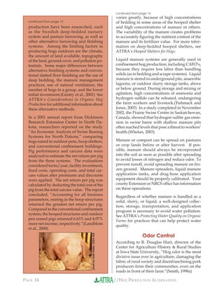 //HOG PRODUCTION ALTERNATIVESPAGE 14
varies greatly, because of high concentrations
of bedding in some areas of the hooped shelter
and high concentrations of manure in others.
The variability of the manure creates problems
in accurately ﬁguring the nutrient content of the
manure and its fertilizer value. For more infor-
mation on deep-bedded hooped shelters, see
ATTRA’s Hooped Shelters for Hogs.
Liquid manure systems are generally used in
conﬁnement hog production, including CAFO’s,
because they require less labor than handling
solids (as in bedding and scrape systems). Liquid
manure is stored in underground pits, anaerobic
lagoons, or outdoor slurry storage tanks, above
or below ground. During storage and mixing or
agitation, high concentrations of ammonia and
hydrogen sulﬁde can be released, endangering
the farm workers and livestock.(Tishmack and
Jones, 2003) In a study completed in November
2002, the Prairie Swine Centre in Saskatchewan,
Canada, showed that hydrogen sulﬁte gas emis-
sion in swine barns with shallow manure pits
often reached levels that pose a threat to workers’
health.(Whelan, 2003)
Manure or compost can be spread on pastures
or crop lands before or after harvest. If pos-
sible, manure should always be incorporated
into the soil as soon as possible after spreading
to avoid losses of nitrogen and reduce odor. To
prevent runoff, avoid spreading manure on fro-
zen ground. Manure spreaders, liquid manure
application tanks, and drag-hose application
equipment should be properly calibrated. Your
county Extension or NRCS ofﬁce has information
on these operations.
Regardless of whether manure is handled as a
solid, slurry, or liquid, a well-designed collec-
tion, storage, transportation, and application
program is necessary to avoid water pollution.
See ATTRA’s Protecting Water Quality on Organic
Farms for practices that can help protect water
quality.
Odor Control
According to R. Douglas Hurt, director of the
Center for Agriculture History & Rural Studies
at Iowa State University, “Hog odor is the most
divisive issue ever in agriculture, damaging the
fabric of rural society and disenfranchising pork
producers from their communities, even on the
roads in front of their farm.”(Smith, 1998a)
production have been researched, such
as the Swedish deep-bedded nursery
system and pasture farrowing, as well as
other alternative farrowing and ﬁnishing
systems. Among the limiting factors in
producing hogs outdoors are the climate,
the amount of land available, topography
of the land, ground cover, and pollution po-
tentials. Some major differences between
alternative ﬁnishing systems and conven-
tional slatted ﬂoor ﬁnishing are the use of
deep bedding, the manure management
practices, use of natural ventilation, the
number of hogs in a group, and the lower
initial investment.(Gentry et al., 2001) See
ATTRA’s Considerations in Organic Hog
Production for additional information about
these alternative methods.
In a 2001 annual report from Dickinson
Research Extension Center in North Da-
kota, researchers reported on the study
“An Economic Analysis of Swine Rearing
Systems for North Dakota,” comparing
hogs raised in outdoor pens, hoop shelters,
and conventional conﬁnement buildings.
Pig performance and carcass data were
analyzed to estimate the net return per pig
from the three systems. The evaluations
considered turns/year, facility investment,
ﬁxed costs, operating costs, and total car-
cass values after premiums and discounts
were applied. The net return per pig was
calculated by deducting the total cost of the
pig from the total carcass value. The report
concluded, “Accounting for all business
parameters, rearing in the hoop structures
returned the greatest net return per pig.
Compared to the conventional conﬁnement
system, the hooped structures and outdoor
pen reared pigs returned 6.63% and 4.07%
more net income, respectively.”(Landblom
et al., 2000)
continued from page 13
continued from page 13
photobyKeithWeller,USDAARS
 