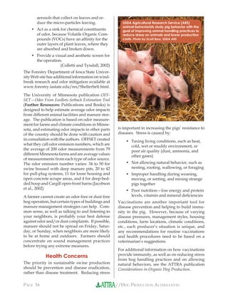 //HOG PRODUCTION ALTERNATIVESPAGE 16
aerosols that collect on leaves and re-
duce the micro-particles leaving.
Act as a sink for chemical constituents
of odor, because Volatile Organic Com-
pounds (VOCs) have an afﬁnity for the
outer layers of plant leaves, where they
are absorbed and broken down.
Provide a visual and aesthetic screen for
the operation.
(Colletti and Tyndall, 2002)
The Forestry Department of Iowa State Univer-
sity Web site has additional information on wind-
break research and odor mitigation available at
www.forestry.iastate.edu/res/Shelterbelt.html.
The University of Minnesota publication OFF-
SET—Odor From Feedlots Setback Estimation Tool
(Further Resources: Publications and Books) is
designed to help estimate average odor impacts
from different animal facilities and manure stor-
age. The publication is based on odor measure-
ment for farms and climate conditions in Minne-
sota, and estimating odor impacts in other parts
of the country should be done with caution and
in consultation with the authors. OFFSET created
what they call odor emission numbers, which are
the average of 200 odor measurements from 79
different Minnesota farms and are average values
of measurements from each type of odor source.
The odor emission number varies: 34 to 50 for
swine housed with deep manure pits, 20 to 42
for pull-plug systems, 11 for loose housing and
open concrete scrape areas, and 4 for deep-bed-
ded hoop and Cargill open-front barns.(Jacobson
et al., 2002)
A farmer cannot create an odor-free or dust-free
hog operation, but certain types of buildings and
manure management strategies can help. Com-
mon sense, as well as talking to and listening to
your neighbors, is probably your best defense
against odor and/or dust complaints. If possible,
manure should not be spread on Friday, Satur-
day, or Sunday, when neighbors are more likely
to be at home and outdoors. Farmers should
concentrate on sound management practices
before trying any extreme measures.
Health Concerns
The priority in sustainable swine production
should be prevention and disease eradication,
rather than disease treatment. Reducing stress
•
•
is important in increasing the pigs’ resistance to
diseases. Stress is caused by:
Taxing living conditions, such as heat,
cold, wet or muddy environment, or
poor air quality (dust, ammonia, and
other gases)
Not allowing natural behavior, such as
nesting, rooting, wallowing, or foraging
Improper handling during weaning,
moving, or sorting, and mixing strange
pigs together
Poor nutrition—low energy and protein
levels, vitamin and mineral deﬁciencies
Vaccinations are another important tool for
disease prevention and helping to build immu-
nity in the pig. However, because of varying
disease pressures, management styles, housing
conditions, farm locations, climatic conditions,
etc., each producer’s situation is unique, and
any recommendations for routine vaccinations
and health procedures need to be based on a
veterinarian’s suggestions.
For additional information on how vaccinations
provide immunity, as well as on reducing stress
from hog handling practices and on allowing
natural behaviors, see the ATTRA publication
Considerations in Organic Hog Production.
•
•
•
•
USDA Agricultural Research Service (ARS)
animal behaviorists study pig behavior with the
goal of improving animal handling practices to
reduce stress on animals and lower production
costs. Photo by Scott Baur, USDA ARS
 