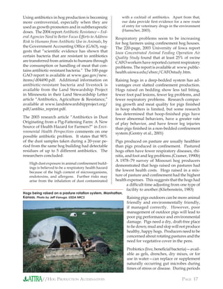 //HOG PRODUCTION ALTERNATIVES PAGE 17
Using antibiotics in hog production is becoming
more controversial, especially when they are
used as growth promoters and in subtherapeutic
doses. The 2004 report Antibiotic Resistance—Fed-
eral Agencies Need to Better Focus Efforts to Address
Risk to Humans from Antibiotic Use in Animals, by
the Government Accounting Ofﬁce (GAO), sug-
gests that “scientiﬁc evidence has shown that
certain bacteria that are resistant to antibiotics
are transferred from animals to humans through
the consumption or handling of meat that con-
tains antibiotic-resistant bacteria.” The 100-page
GAO report is available at www.gao.gov/new.
items/d04490.pdf. Additional information on
antibiotic-resistant bacteria and livestock is
available from the Land Stewardship Project
in Minnesota in their Land Stewardship Letter
article “Antibiotics, Agriculture & Resistance,”
available at www.landstewardshipproject.org/
pdf/antibio_reprint.pdf.
The 2003 research article “Antibiotics in Dust
Originating from a Pig-Fattening Farm: A New
Source of Health Hazard for Farmers?” in Envi-
ronmental Health Perspectives comments on one
possible antibiotic problem. It states that 90%
of the dust samples taken during a 20-year pe-
riod from the same hog building had detectable
residues of up to 5 different antibiotics. The
researchers concluded:
High dust exposure in animal conﬁnement build-
ings is believed to be a respiratory health hazard
because of the high content of microorganisms,
endotoxins, and allergens. Further risks may
arise from the inhalation of dust contaminated
with a cocktail of antibiotics. Apart from that,
our data provide ﬁrst evidence for a new route
of entry for veterinary drugs in the environment
(Hamscher, 2003).
Respiratory problems seem to be increasing
for hog farmers using conﬁnement hog houses.
The 220-page, 2003 University of Iowa report
Iowa Concentrated Animal Feeding Operation Air
Quality Study found that at least 25% of swine
CAFO workers have reported current respiratory
problems. The report is available at www.public-
health.uiowa.edu/ehsrc/CAFOstudy.htm.
Raising hogs in a deep-bedded system has ad-
vantages over slatted conﬁnement production.
Hogs raised on bedding show less tail biting,
fewer foot pad lesions, fewer leg problems, and
fewer respiratory problems. Research compar-
ing growth and meat quality for pigs ﬁnished
in hoop shelters is limited, but some research
has determined that hoop-ﬁnished pigs have
fewer abnormal behaviors, have a greater rate
of play behavior, and have fewer leg injuries
than pigs ﬁnished in a non-bedded conﬁnement
system.(Gentry et al., 2001)
Pigs produced on pasture are usually healthier
than pigs produced in conﬁnement. Pastured
hogs often have fewer respiratory diseases, rhi-
nitis, and foot and leg problems.(Cramer, 1990b)
A 1978–79 survey of Missouri hog producers
demonstrated that hogs raised on pastures had
the lowest health costs. Hogs raised in a mix-
ture of pasture and conﬁnement had the highest
health expenses. This suggests that the hogs had
a difﬁcult time adjusting from one type of
facility to another.(Kliebenstein, 1983)
Raising pigs outdoors can be more animal
friendly and environmentally friendly,
if managed correctly. However, poor
management of outdoor pigs will lead to
poor pig performance and environmental
damage. Pigs need a dry, draft-free place
to lie down; mud and slop will not produce
healthy, happy hogs. Producers need to be
concerned about rotating pastures and the
need for vegetative cover in the pens.
Probiotics (live, beneﬁcial bacteria)—avail-
able as gels, drenches, dry mixes, or for
use in water—can replace or supplement
naturally occurring gut microbes during
times of stress or disease. During periods
Hogs being raised on a pasture rotation system, Manhattan,
Kansas. Photo by Jeff Vanuga, USDA NRCS
 