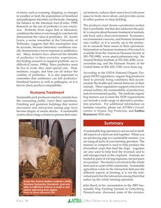 //HOG PRODUCTION ALTERNATIVESPAGE 18
of stress, such as weaning, shipping, or changes
in weather or feed, the populations of beneﬁcial
and pathogenic microbes can ﬂuctuate, changing
the balance in the intestinal tract.(Carter, 1990)
Research on the use of probiotics is not conclu-
sive. Probiotic ﬁrms argue that in laboratory
conditions the stress is not enough to conclusively
demonstrate the value of probiotics. Dr. Austin
Lewis, a swine researcher at the University of
Nebraska, suggests that this assumption may
be accurate, because laboratory conditions usu-
ally demonstrate a lower response to antibiotics,
too. Many farmers have observed the beneﬁts
of probiotics in their everyday experiences,
but ﬁnding research to support probiotic use is
difﬁcult.(Cramer, 1990a) Since probiotics must
be live to work, they need special care. Heat,
moisture, oxygen, and time can all reduce the
viability of probiotics. It is also important to
remember that antibiotics can kill probiotics’
beneﬁcial bacteria as well as pathogens, so it is
best to check product compatibility.
Humane Treatment
Sustainable pork producers need to consider how
the consuming public views their operations.
Finishing and gestation buildings that restrict
movement and interaction among pigs have
become targets of media attacks. A sustainable
system allows hogs a chance to pursue their natu-
ral instincts, reduces their stress level with more
space to freely move about, and provides access
to either pasture or deep bedding.
The producer must choose a production system
that is proﬁtable, but that also addresses the pub-
lic’s concerns about humane treatment of animals,
safe food, and a clean environment. Economics,
environmental concerns, and humane treatment
may conﬂict, so it is usually up to the produc-
ers to reconcile these issues in their operations.
Information on humane treatment of livestock is
available from the American Humane Society at
303–792–9900, www.americanhumane.org; the
Animal Welfare Institute at 703–836–4300, www.
awionline.org; and the Humane Society of the
United States at 202–452–1100, www.hsus.org.
According to the USDA National Organic Pro-
gram (NOP) regulations, organic hog producers
need to provide living conditions that accom-
modate the health and natural behavior of their
animals. These regulations support concerns for
animal welfare, the sustainability of production,
and environmental quality. The methods organic
hog farmers use to meet the NOP requirements
can include a wide range of alternative produc-
tion practices. For additional information on
humane concerns, please see ATTRA’s Consid-
erations in Organic Hog Production, and Further
Resources: Web sites.
Summary
A sustainable hog operation is not an end in itself.
All aspects of a farm are tied together. When you
are producing pigs in a sustainable manner, you
are using all parts of your farming operation. The
manure or compost is used to help produce the
diversiﬁed crops that feed the hogs. Legumes
are also used to help feed the livestock and to
add nitrogen back to the cropland. Animals are
treated as parts of a living organism, not just parts
of a product. The family is involved in the whole
farm and as a part of the community. Sustainable
agriculture exists in the interaction between the
different aspects of farming; it is not the indi-
vidual parts but the interaction among them that
makes up the whole farming operation.
John Ikerd, in his presentation to the 2003 Sus-
tainable Hog Farming Summit in Gettysburg,
Pennsylvania, discussed some of the environ-
Under the Animal Welfare Institute’s (AWI)
Humane Husbandry Standards, sows are
able to fulﬁll their instincts to build a nest
before delivering their piglets.
Photo by Diane Halverson/AWI
 