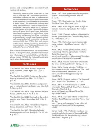 //HOG PRODUCTION ALTERNATIVES PAGE 19
mental and social problems associated with
vertical integration.
Thankfully, there are other, better ways to farm
and to raise hogs; the “sustainable agriculture”
movement addresses the need to protect the ru-
ral environment and support rural communities,
while providing opportunities for farmers to earn
a decent living. But, sustainable farming takes
more imagination and creativity than contract
production – it requires taking care of each other
and taking care of the land. Sustainable hog pro-
ducers all across North America are ﬁnding that
deep-bedding systems, including hoop house
structures, and pasture based hog production
systems often are not only more humane, ecologi-
cally sound, and socially responsible, but also, are
more proﬁtable than CAFOs. But, such systems
require more management, more imagination,
more creativity, more thinking, and thus, are more
difﬁcult to “promote” (Ikerd, 2003).
For additional information on any subject men-
tioned in this publication, or for information on
any other aspect of sustainable hog production,
please contact ATTRA, the National Sustainable
Agriculture Information Service.
Enclosures
Van Der Pol, Jim. 2001a. Today’s hog won’t
work outdoors. Graze. April. Vol. 7, No. 4.
p. 10-11.
Van Der Pol, Jim. 2001b. Setting up the gestat-
ing sow system. Graze. May. Vol. 7, No. 5.
p. 1, 10.
Van Der Pol, Jim. 2001c. The tools and psychol-
ogy of pasture farrowing. Graze. June-July. Vol.
7, No. 6. p. 8-9.
Van Der Pol, Jim. 2002a. Hogs Improve Swards!
Graze. October. Vol. 9, No. 8. p. 10.
Van Der Pol, Jim. 2002b. In search of the perfect
pasture sow. Graze. November. Vol. 9, No. 9.
p. 10.
Van Der Pol, Jim. 2002c. Pastured sow logistics.
Graze. December. Vol. 9, No. 10. p. 10.
Van Der Pol, Jim. 2003. Changing behavior
through genetics. Graze. June-July. Vol. 10, No.
6. p. 12-13.
References
Anon. 1987. Save gestation feed with pasture
system. National Hog Farmer. May 15.
p. 16, 18.
Anon. 1989. Raw lupines are ﬁne for hogs.
The New Farm. May–June. p. 8.
Anon. 1990a. Gilts help put proﬁt in pigs on
pasture. Sensible Agriculture. November.
p. 6–7.
Anon. 1990b. Popcorn replaces yellow corn in
starter, grow-ﬁnish diets. National Hog Farm-
er. February 15. p. 42
Anon. 1993. Buckwheat can replace corn in
swine rations. High Plains Journal. July 19.
p. 17-B.
Anon. 2002a. Barley production in Alberta:
Harvesting. Alberta Agriculture, Food and
Rural Development. 8 p.
www1.agric.gov.ab.ca/$department/deptdocs.
nsf/all/crop1256?OpenDocument#7
Anon. 2002b. Odor is more than what meets
the nose. Inside Agroforesty. Spring. p. 4–5.
Anon. 2003a. Swine scientist: ‘Wal-Mart ef-
fect’ creates niches for family farms. The Land
Stewardship Letter. December. p. 9.
www.landstewardshipproject.org/lsl/
lspv21n5.pdf
Anon. 2003b. Hogs on pasture—The future of
pork. Acres USA. September. p. 1, 8–9.
Anon. 2004a. Checkoff analysis of USDA
price data. National Pork Board News Release.
Thursday, March 4. 2 p.
www.porkboard.org/News/NewsEdit.
asp?NewsID=403
Anon. 2004b. Iowa EPC adopts controversial
P index. Pork Magazine Industrial News. June
28. 1 p.
http://www.porkmag.com/news_editorial.
asp?pgID=675&ed_id=2797&component_
id=805
Carter, Heidi. 1990. Probiotics can be an eco-
nomical and effective part of livestock health.
The Kerr Center for Sustainable Agriculture
Newsletter. August. p. 1.
 