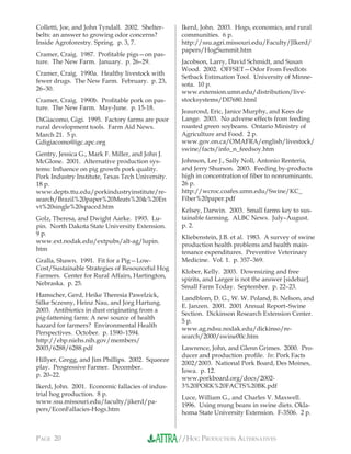 //HOG PRODUCTION ALTERNATIVESPAGE 20
Colletti, Joe, and John Tyndall. 2002. Shelter-
belts: an answer to growing odor concerns?
Inside Agroforestry. Spring. p. 3, 7.
Cramer, Craig. 1987. Proﬁtable pigs—on pas-
ture. The New Farm. January. p. 26–29.
Cramer, Craig. 1990a. Healthy livestock with
fewer drugs. The New Farm. February. p. 23,
26–30.
Cramer, Craig. 1990b. Proﬁtable pork on pas-
ture. The New Farm. May-June. p. 15-18.
DiGiacomo, Gigi. 1995. Factory farms are poor
rural development tools. Farm Aid News.
March 21. 5 p.
Gdigiacomo@igc.apc.org
Gentry, Jessica G., Mark F. Miller, and John J.
McGlone. 2001. Alternative production sys-
tems: Inﬂuence on pig growth pork quality.
Pork Industry Institute, Texas Tech University.
18 p.
www.depts.ttu.edu/porkindustryinstitute/re-
search/Brazil%20paper%20Meats%20&%20En
vt%20single%20spaced.htm
Golz, Theresa, and Dwight Aarke. 1993. Lu-
pin. North Dakota State University Extension.
9 p.
www.ext.nodak.edu/extpubs/alt-ag/lupin.
htm
Gralla, Shawn. 1991. Fit for a Pig—Low-
Cost/Sustainable Strategies of Resourceful Hog
Farmers. Center for Rural Affairs, Hartington,
Nebraska. p. 25.
Hamscher, Gerd, Heike Theresia Pawelzick,
Silke Sczesny, Heinz Nau, and Jorg Hartung.
2003. Antibiotics in dust originating from a
pig-fattening farm: A new source of health
hazard for farmers? Environmental Health
Perspectives. October. p. 1590–1594.
http://ehp.niehs.nih.gov/members/
2003/6288/6288.pdf
Hillyer, Gregg, and Jim Phillips. 2002. Squeeze
play. Progressive Farmer. December.
p. 20–22.
Ikerd, John. 2001. Economic fallacies of indus-
trial hog production. 8 p.
www.ssu.missouri.edu/faculty/jikerd/pa-
pers/EconFallacies-Hogs.htm
Ikerd, John. 2003. Hogs, economics, and rural
communities. 6 p.
http://ssu.agri.missouri.edu/Faculty/JIkerd/
papers/HogSummit.htm
Jacobson, Larry, David Schmidt, and Susan
Wood. 2002. OFFSET—Odor From Feedlots
Setback Estimation Tool. University of Minne-
sota. 10 p.
www.extension.umn.edu/distribution/live-
stocksystems/DI7680.html
Jeaurond, Eric, Janice Murphy, and Kees de
Lange. 2003. No adverse effects from feeding
roasted green soybeans. Ontario Ministry of
Agriculture and Food. 2 p.
www.gov.on.ca/OMAFRA/english/livestock/
swine/facts/info_n_feedsoy.htm
Johnson, Lee J., Sally Noll, Antonio Renteria,
and Jerry Shurson. 2003. Feeding by-products
high in concentration of ﬁber to nonruminants.
26 p.
http://wcroc.coafes.umn.edu/Swine/KC_
Fiber%20paper.pdf
Kelsey, Darwin. 2003. Small farms key to sus-
tainable farming. ALBC News. July–August.
p. 2.
Kliebenstein, J.B. et al. 1983. A survey of swine
production health problems and health main-
tenance expenditures. Preventive Veterinary
Medicine. Vol. 1. p. 357–369.
Klober, Kelly. 2003. Downsizing and free
spirits, and Larger is not the answer [sidebar].
Small Farm Today. September. p. 22–23.
Landblom, D. G., W. W. Poland, B. Nelson, and
E. Janzen. 2001. 2001 Annual Report–Swine
Section. Dickinson Research Extension Center.
5 p.
www.ag.ndsu.nodak.edu/dickinso/re-
search/2000/swine00c.htm
Lawrence, John, and Glenn Grimes. 2000. Pro-
ducer and production proﬁle. In: Pork Facts
2002/2003. National Pork Board, Des Moines,
Iowa. p. 12.
www.porkboard.org/docs/2002-
3%20PORK%20FACTS%20BK.pdf
Luce, William G., and Charles V. Maxwell.
1996. Using mung beans in swine diets. Okla-
homa State University Extension. F-3506. 2 p.
 
