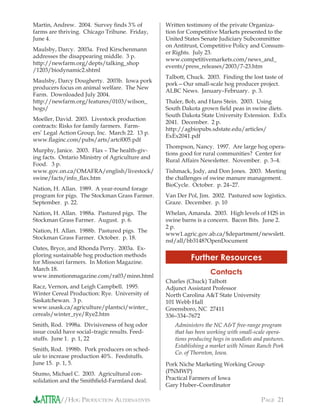 //HOG PRODUCTION ALTERNATIVES PAGE 21
Martin, Andrew. 2004. Survey ﬁnds 3% of
farms are thriving. Chicago Tribune. Friday,
June 4.
Maulsby, Darcy. 2003a. Fred Kirschenmann
addresses the disappearing middle. 3 p.
http://newfarm.org/depts/talking_shop
/1203/biodynamic2.shtml
Maulsby, Darcy Dougherty. 2003b. Iowa pork
producers focus on animal welfare. The New
Farm. Downloaded July 2004.
http://newfarm.org/features/0103/wilson_
hogs/
Moeller, David. 2003. Livestock production
contracts: Risks for family farmers. Farm-
ers’ Legal Action Group, Inc. March 22. 13 p.
www.ﬂaginc.com/pubs/arts/artcf005.pdf
Murphy, Janice. 2003. Flax – The health-giv-
ing facts. Ontario Ministry of Agriculture and
Food. 3 p.
www.gov.on.ca/OMAFRA/english/livestock/
swine/facts/info_ﬂax.htm
Nation, H. Allan. 1989. A year-round forage
program for pigs. The Stockman Grass Farmer.
September. p. 22.
Nation, H. Allan. 1988a. Pastured pigs. The
Stockman Grass Farmer. August. p. 6.
Nation, H. Allan. 1988b. Pastured pigs. The
Stockman Grass Farmer. October. p. 18.
Oates, Bryce, and Rhonda Perry. 2003a. Ex-
ploring sustainable hog production methods
for Missouri farmers. In Motion Magazine.
March 18.
www.inmotionmagazine.com/ra03/minn.html
Racz, Vernon, and Leigh Campbell. 1995.
Winter Cereal Production: Rye. University of
Saskatchewan. 3 p.
www.usask.ca/agriculture/plantsci/winter_
cereals/winter_rye/Rye2.htm
Smith, Rod. 1998a. Divisiveness of hog odor
issue could have social–tragic results. Feed-
stuffs. June 1. p. 1, 22
Smith, Rod. 1998b. Pork producers on sched-
ule to increase production 40%. Feedstuffs.
June 15. p. 1, 5.
Stumo, Michael C. 2003. Agricultural con-
solidation and the Smithﬁeld-Farmland deal.
Written testimony of the private Organiza-
tion for Competitive Markets presented to the
United States Senate Judiciary Subcommittee
on Antitrust, Competitive Policy and Consum-
er Rights. July 23.
www.competitivemarkets.com/news_and_
events/press_releases/2003/7-23.htm
Talbott, Chuck. 2003. Finding the lost taste of
pork—Our small-scale hog producer project.
ALBC News. January–February. p. 3.
Thaler, Bob, and Hans Stein. 2003. Using
South Dakota grown ﬁeld peas in swine diets.
South Dakota State University Extension. ExEx
2041. December. 2 p.
http://agbiopubs.sdstate.edu/articles/
ExEx2041.pdf
Thompson, Nancy. 1997. Are large hog opera-
tions good for rural communities? Center for
Rural Affairs Newsletter. November. p. 3–4.
Tishmack, Jody, and Don Jones. 2003. Meeting
the challenges of swine manure management.
BioCycle. October. p. 24–27.
Van Der Pol, Jim. 2002. Pastured sow logistics.
Graze. December. p. 10
Whelan, Amanda. 2003. High levels of H2S in
swine barns is a concern. Bacon Bits. June 2.
2 p.
www1.agric.gov.ab.ca/$department/newslett.
nsf/all/bb3148?OpenDocument
Further Resources
Contacts
Charles (Chuck) Talbott
Adjunct Assistant Professor
North Carolina A&T State University
101 Webb Hall
Greensboro, NC 27411
336–334–7672
Administers the NC A&T free-range program
that has been working with small-scale opera-
tions producing hogs in woodlots and pastures.
Establishing a market with Niman Ranch Pork
Co. of Thornton, Iowa.
Pork Niche Marketing Working Group
(PNMWP)
Practical Farmers of Iowa
Gary Huber–Coordinator
 