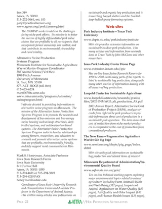//HOG PRODUCTION ALTERNATIVESPAGE 22
Box 349
Ames, IA 50010
515–232–5661, ext. 103
gary@practicalfarmers.org
www.agmrc.org/pork/pnmwg.html
The PNMWP works to address the challenges
facing niche pork efforts. Its mission is to foster
the success of highly differentiated pork value
chains that are proﬁtable to all participants, that
incorporate farmer ownership and control, and
that contribute to environmental stewardship
and rural vitality.
Alternative Swine Production
Systems Program
Minnesota Institute for Sustainable Agriculture
Wayne Martin–Program Coordinator
385 Animal Science/Vet Med
1988 Fitch Avenue
University of Minnesota
St. Paul, MN 55108
877–ALT–HOGS (toll-free)
612–625–6224
marti067@tc.umn.edu
www.misa.umn.edu/programs/altswine/
swineprogram.html
Web site devoted to providing information on
alternative swine programs in Minnesota. The
mission of the Alternative Swine Production
Systems Program is to promote the research and
development of low-emission and low-energy
swine housing such as hoop structures, deep-
bedded systems, and outdoor/pasture based
systems. The Alternative Swine Production
Systems Program seeks to develop relationships
among farmers, researchers, and educators to
research and promote alternative swine systems
that are proﬁtable, environmentally friendly,
and help support rural communities in Min-
nesota.
Mark S. Honeyman, Associate Professor
Iowa State Research Farms
Iowa State University
B-1 Curtiss Hall
Ames, IA 50011-1050
515–294-4621 or 515–294-3849
515–294-6210 FAX
honeyman@iastate.edu
Coordinator of Iowa State University Research
and Demonstration Farms and Associate Pro-
fessor in the Department of Animal Science.
Has written many articles and publications on
sustainable and organic hog production and is
researching hooped shelters and the Swedish
deep-bedded group farrowing systems.
Web sites
Pork Industry Institute—Texas Tech
University
www.depts.ttu.edu/porkindustryinstitute
Web site provides extensive information on
sustainable outdoor pork production. Has
many articles and information from research
done at Texas Tech by John McGlone and other
researchers.
Iowa Pork Industry Center Home Page
www.extension.iastate.edu/ipic
Has on-line Iowa Swine Research Reports for
1998 to 2002, with many parts of the reports re-
lated to sustainable hog production, along with
many other sources of information dealing with
all aspects of hog production.
Leopold Center for Sustainable Agriculture
www.leopold.iastate.edu/research/grants/
ﬁles/2002-PNMWG5_alt_production_AR.pdf
2003 Annual Report, Alternative Swine Cost
of Production Project (3/8/04), analyzes re-
cords from eight niche pork producers to pro-
vide information about cost of production in a
sustainable pork operation. The data shows that
cost of production from niche market produc-
ers is comparable to the cost of production from
conventional producers.
The New Farm—Regenerative Agriculture
Worldwide Pig Page
www.newfarm.org/depts/pig_page/index.
shtml
Web site with good information on sustainable
hog production and related items of interest.
Minnesota Department of Administration/En-
vironmental Quality Board
www.eqb.state.mn.us/geis/
Ten on-line technical working papers exploring
major environmental topics related to animal
agriculture, including Farm Animal Health
and Well-Being (312 pages), Impacts of
Animal Agriculture on Water Quality (187
pages), Air Quality and Odor Impact (140
pages), and Human Health Issues (126 pages).
 