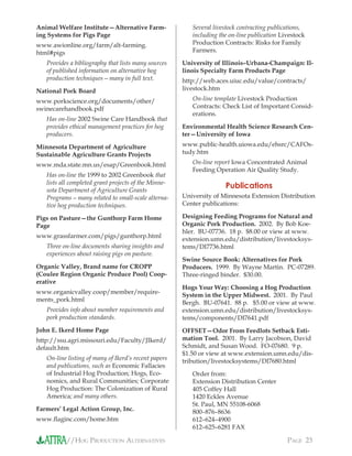 //HOG PRODUCTION ALTERNATIVES PAGE 23
Animal Welfare Institute—Alternative Farm-
ing Systems for Pigs Page
www.awionline.org/farm/alt-farming.
html#pigs
Provides a bibliography that lists many sources
of published information on alternative hog
production techniques—many in full text.
National Pork Board
www.porkscience.org/documents/other/
swinecarehandbook.pdf
Has on-line 2002 Swine Care Handbook that
provides ethical management practices for hog
producers.
Minnesota Department of Agriculture
Sustainable Agriculture Grants Projects
www.mda.state.mn.us/esap/Greenbook.html
Has on-line the 1999 to 2002 Greenbook that
lists all completed grant projects of the Minne-
sota Department of Agriculture Grants
Programs—many related to small-scale alterna-
tive hog production techniques.
Pigs on Pasture—the Gunthorp Farm Home
Page
www.grassfarmer.com/pigs/gunthorp.html
Three on-line documents sharing insights and
experiences about raising pigs on pasture.
Organic Valley, Brand name for CROPP
(Coulee Region Organic Produce Pool) Coop-
erative
www.organicvalley.coop/member/require-
ments_pork.html
Provides info about member requirements and
pork production standards.
John E. Ikerd Home Page
http://ssu.agri.missouri.edu/Faculty/JIkerd/
default.htm
On-line listing of many of Ikerd’s recent papers
and publications, such as Economic Fallacies
of Industrial Hog Production; Hogs, Eco-
nomics, and Rural Communities; Corporate
Hog Production: The Colonization of Rural
America; and many others.
Farmers’ Legal Action Group, Inc.
www.ﬂaginc.com/home.htm
Several livestock contracting publications,
including the on-line publication Livestock
Production Contracts: Risks for Family
Farmers.
University of Illinois–Urbana-Champaign: Il-
linois Specialty Farm Products Page
http://web.aces.uiuc.edu/value/contracts/
livestock.htm
On-line template Livestock Production
Contracts: Check List of Important Consid-
erations.
Environmental Health Science Research Cen-
ter—University of Iowa
www.public-health.uiowa.edu/ehsrc/CAFOs-
tudy.htm
On-line report Iowa Concentrated Animal
Feeding Operation Air Quality Study.
Publications
University of Minnesota Extension Distribution
Center publications:
Designing Feeding Programs for Natural and
Organic Pork Production. 2002. By Bob Koe-
hler. BU-07736. 18 p. $8.00 or view at www.
extension.umn.edu/distribution/livestocksys-
tems/DI7736.html
Swine Source Book: Alternatives for Pork
Producers. 1999. By Wayne Martin. PC-07289.
Three-ringed binder. $30.00.
Hogs Your Way: Choosing a Hog Production
System in the Upper Midwest. 2001. By Paul
Bergh. BU-07641. 88 p. $5.00 or view at www.
extension.umn.edu/distribution/livestocksys-
tems/components/DI7641.pdf
OFFSET—Odor From Feedlots Setback Esti-
mation Tool. 2001. By Larry Jacobson, David
Schmidt, and Susan Wood. FO-07680. 9 p.
$1.50 or view at www.extension.umn.edu/dis-
tribution/livestocksystems/DI7680.html
Order from:
Extension Distribution Center
405 Coffey Hall
1420 Eckles Avenue
St. Paul, MN 55108-6068
800–876–8636
612–624–4900
612–625–6281 FAX
 
