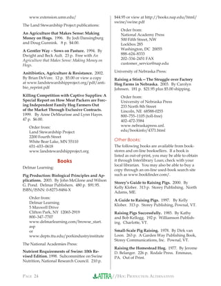 //HOG PRODUCTION ALTERNATIVESPAGE 24
www.extension.umn.edu/
The Land Stewardship Project publications:
An Agriculture that Makes Sense: Making
Money on Hogs. 1996. By Jodi Dansingburg
and Doug Gunnink. 8 p. $4.00.
A Gentler Way – Sows on Pasture. 1994. By
Dwight and Beck Ault. 23 p. Free with An
Agriculture that Makes Sense: Making Money on
Hogs.
Anitibiotics, Agriculture & Resistance. 2002.
By Brian DeVore. 12 p. $5.00 or view a copy
at www.landstewardshipproject.org/pdf/anti-
bio_reprint.pdf
Killing Competition with Captive Supplies: A
Special Report on How Meat Packers are Forc-
ing Independent Family Hog Farmers Out
of the Market Through Exclusive Contracts.
1999. By Anne DeMeurisse and Lynn Hayes.
47 p. $6.00.
Order from:
Land Stewardship Project
2200 Fourth Street
White Bear Lake, MN 55110
651–653–0618
www.landstewardshipproject.org
Books
Delmar Learning:
Pig Production: Biological Principles and Ap-
plications. 2003. By John McGlone and Wilson
G. Pond. Delmar Publishers. 480 p. $91.95.
ISBN/ISNN: 0-8273-8484-X
Order from:
Delmar Learning
5 Maxwell Drive
Clifton Park, NY 12065-2919
800–347–7707
www.delmarlearning.com/browse_start.
asp
or
www.depts.ttu.edu/porkindustryinstitute
The National Academies Press:
Nutrient Requirements of Swine: 10th Re-
vised Edition. 1998. Subcommittee on Swine
Nutrition, National Research Council. 210 p.
$44.95 or view at http://books.nap.edu/html/
swine/swine.pdf
Order from:
National Academy Press
500 Fifth Street, NW
Lockbox 285
Washington, DC 20055
888–624–8333
202–334–2451 FAX
customer_service@nap.edu
University of Nebraska Press:
Raising a Stink—The Struggle over Factory
Hog Farms in Nebraska. 2003. By Carolyn
Johnsen. 181 p. $21.95 plus $5.00 shipping.
Order from:
University of Nebraska Press
233 North 8th Street
Lincoln, NE 68588-0255
800–755–1105 (toll-free)
402–472-3584
www.nebraskapress.unl.
edu/bookinfo/4371.html
Other Books:
The following books are available from book-
stores and on-line booksellers. If a book is
listed as out-of-print, you may be able to obtain
it through Interlibrary Loan; check with your
local librarian. You may also be able to buy a
copy through an on-line used-book search site
such as www.bookﬁnder.com/.
Storey’s Guide to Raising Pigs. 2000. By
Kelly Klober. 313 p. Storey Publishing. North
Adams, ME.
A Guide to Raising Pigs. 1997. By Kelly
Klober. 313 p. Storey Publishing, Pownal, VT.
Raising Pigs Successfully. 1985. By Kathy
and Bob Kellogg. 192 p. Williamson Publish-
ing. Charlotte, VT.
Small-Scale Pig Raising. 1978. By Dirk van
Loon. 263 p. A Garden Way Publishing Book,
Storey Communications, Inc. Pownal, VT.
Raising the Homestead Hog. 1977. By Jerome
D. Belanger. 226 p. Rodale Press. Emmaus,
PA. Out of Print.
 