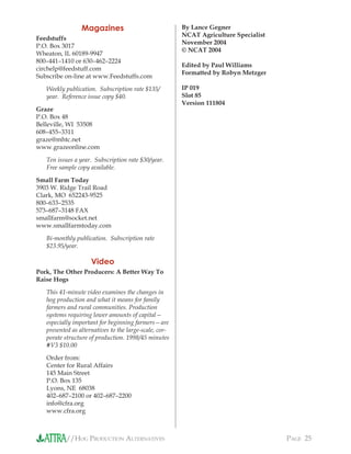 //HOG PRODUCTION ALTERNATIVES PAGE 25
Magazines
Feedstuffs
P.O. Box 3017
Wheaton, IL 60189-9947
800–441–1410 or 630–462–2224
circhelp@feedstuff.com
Subscribe on-line at www.Feedstuffs.com
Weekly publication. Subscription rate $135/
year. Reference issue copy $40.
Graze
P.O. Box 48
Belleville, WI 53508
608–455–3311
graze@mhtc.net
www.grazeonline.com
Ten issues a year. Subscription rate $30/year.
Free sample copy available.
Small Farm Today
3903 W. Ridge Trail Road
Clark, MO 652243-9525
800–633–2535
573–687–3148 FAX
smallfarm@socket.net
www.smallfarmtoday.com
Bi-monthly publication. Subscription rate
$23.95/year.
Video
Pork, The Other Producers: A Better Way To
Raise Hogs
This 41-minute video examines the changes in
hog production and what it means for family
farmers and rural communities. Production
systems requiring lower amounts of capital—
especially important for beginning farmers—are
presented as alternatives to the large-scale, cor-
porate structure of production. 1998/45 minutes
#V3 $10.00
Order from:
Center for Rural Affairs
145 Main Street
P.O. Box 135
Lyons, NE 68038
402–687–2100 or 402–687–2200
info@cfra.org
www.cfra.org
By Lance Gegner
NCAT Agriculture Specialist
November 2004
© NCAT 2004
Edited by Paul Williams
Formatted by Robyn Metzger
IP 019
Slot 85
Version 111804
 