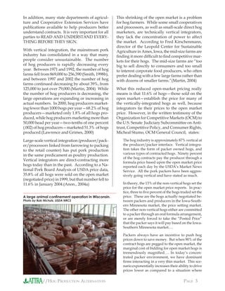 //HOG PRODUCTION ALTERNATIVES PAGE 3
In addition, many state departments of agricul-
ture and Cooperative Extension Services have
publications available to help producers better
understand contracts. It is very important for all
parties to READ AND UNDERSTAND EVERY-
THING BEFORE THEY SIGN.
With vertical integration, the mainstream pork
industry has consolidated in a way that many
people consider unsustainable. The number
of hog producers is rapidly decreasing every
year. Between 1971 and 1992, the number of hog
farms fell from 869,000 to 256,390 (Smith, 1998b),
and between 1997 and 2002 the number of hog
farms continued decreasing by about 39%, from
125,000 to just over 79,000.(Martin, 2004) While
the number of hog producers is decreasing, the
large operations are expanding or increasing in
actual numbers. In 2000, hog producers market-
ing fewer than 1000 hogs per year—68.2% of hog
producers—marketed only 1.8% of all hogs pro-
duced, while hog producers marketing more than
50,000 head per year—two-tenths of one percent
(.002) of hog producers—marketed 51.3% of hogs
produced.(Lawrence and Grimes, 2000)
Large-scale vertical integration (producer/pack-
er/processors linked from farrowing to packing
to the retail counter) has put pork production
in the same predicament as poultry production.
Vertical integrators are direct-contracting more
hogs today than in the past. According to a Na-
tional Pork Board Analysis of USDA price data,
35.8% of all hogs were sold on the open market
(negotiated price) in 1999, but that number fell to
11.6% in January 2004.(Anon., 2004a)
This shrinking of the open market is a problem
for hog farmers. While some small cooperatives
and processors, as well as small-scale direct hog
marketers, are technically vertical integrators,
they lack the concentration of power to affect
the market. According to Fred Kirschenmann,
director of the Leopold Center for Sustainable
Agriculture in Ames, Iowa, the mid-size farms are
ﬁnding it more difﬁcult to ﬁnd competitive mar-
kets for their hogs. The mid-size farms are “too
big to sell directly to consumers and too small
to interest corporate food producers, who often
prefer dealing with a few large farms rather than
with dozens of smaller farms.”(Martin, 2004)
What this reduced open-market pricing really
means is that 11.6% of hogs—those sold on the
open market—establish the price for many of
the vertically-integrated hogs as well, because
integrators tie their prices to the open market
price. However, in the written testimony of the
Organization for Competitive Markets (OCM) to
the U.S. Senate Judiciary Subcommittee on Anti-
trust, Competitive Policy, and Consumer Rights,
Micheal Stumo, OCM General Council, states:
The hog industry is approximately 87% vertical at
the producer/packer interface. Vertical integra-
tion takes the form of packer owned hogs, and
various types of contracted hogs. Ninety percent
of the hog contracts pay the producer through a
formula price based upon the open market price
reported each day by the USDA’s Market News
Service. All the pork packers have been aggres-
sively going vertical and have stated as much.
In theory, the 13% of the non-vertical hogs set the
price for the open market price reports. In prac-
tice, three to ﬁve percent of the hogs traded set the
price. These are the hogs actually negotiated be-
tween packers and producers in the Iowa-South-
ern Minnesota market, the price setting market.
The other non-vertical hogs either are committed
to a packer through an oral formula arrangement,
or are merely forced to take the “Posted Price”
that the packer says it will pay based on the Iowa-
Southern Minnesota market.…
Packers always have an incentive to push hog
prices down to save money. But when 90% of the
contract hogs are pegged to the open market, the
marginal cost of bidding for open market hogs is
tremendously magniﬁed…. In today’s concen-
trated packer environment, we have dominant
ﬁrms interacting in a very thin market. This sce-
nario exponentially increases their ability to drive
prices lower as compared to a situation where
A large animal conﬁnement operation in Wisconsin.
Photo by Bob Nichols, USDA NRCS
 