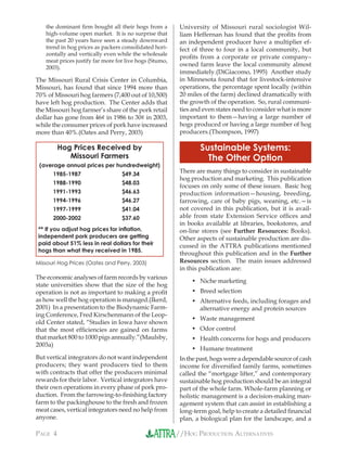 //HOG PRODUCTION ALTERNATIVESPAGE 4
the dominant ﬁrm bought all their hogs from a
high-volume open market. It is no surprise that
the past 20 years have seen a steady downward
trend in hog prices as packers consolidated hori-
zontally and vertically even while the wholesale
meat prices justify far more for live hogs (Stumo,
2003).
The Missouri Rural Crisis Center in Columbia,
Missouri, has found that since 1994 more than
70% of Missouri hog farmers (7,400 out of 10,500)
have left hog production. The Center adds that
the Missouri hog farmer’s share of the pork retail
dollar has gone from 46¢ in 1986 to 30¢ in 2003,
while the consumer prices of pork have increased
more than 40%.(Oates and Perry, 2003)
The economic analyses of farm records by various
state universities show that the size of the hog
operation is not as important to making a proﬁt
as how well the hog operation is managed.(Ikerd,
2001) In a presentation to the Biodynamic Farm-
ing Conference, Fred Kirschenmann of the Leop-
old Center stated, “Studies in Iowa have shown
that the most efﬁciencies are gained on farms
that market 800 to 1000 pigs annually.”(Maulsby,
2003a)
But vertical integrators do not want independent
producers; they want producers tied to them
with contracts that offer the producers minimal
rewards for their labor. Vertical integrators have
their own operations in every phase of pork pro-
duction. From the farrowing-to-ﬁnishing factory
farm to the packinghouse to the fresh and frozen
meat cases, vertical integrators need no help from
anyone.
University of Missouri rural sociologist Wil-
liam Heffernan has found that the proﬁts from
an independent producer have a multiplier ef-
fect of three to four in a local community, but
proﬁts from a corporate or private company–
owned farm leave the local community almost
immediately.(DiGiacomo, 1995) Another study
in Minnesota found that for livestock-intensive
operations, the percentage spent locally (within
20 miles of the farm) declined dramatically with
the growth of the operation. So, rural communi-
ties and even states need to consider what is more
important to them—having a large number of
hogs produced or having a large number of hog
producers.(Thompson, 1997)
Sustainable Systems:
The Other Option
There are many things to consider in sustainable
hog production and marketing. This publication
focuses on only some of these issues. Basic hog
production information—housing, breeding,
farrowing, care of baby pigs, weaning, etc.—is
not covered in this publication, but it is avail-
able from state Extension Service ofﬁces and
in books available at libraries, bookstores, and
on-line stores (see Further Resources: Books).
Other aspects of sustainable production are dis-
cussed in the ATTRA publications mentioned
throughout this publication and in the Further
Resources section. The main issues addressed
in this publication are:
Niche marketing
Breed selection
Alternative feeds, including forages and
alternative energy and protein sources
Waste management
Odor control
Health concerns for hogs and producers
Humane treatment
In the past, hogs were a dependable source of cash
income for diversiﬁed family farms, sometimes
called the “mortgage lifter,” and contemporary
sustainable hog production should be an integral
part of the whole farm. Whole-farm planning or
holistic management is a decision-making man-
agement system that can assist in establishing a
long-term goal, help to create a detailed ﬁnancial
plan, a biological plan for the landscape, and a
•
•
•
•
•
•
•
Hog Prices Received by
Missouri Farmers
(average annual prices per hundredweight)
1985-1987 $49.34
1988-1990 $48.03
1991-1993 $46.63
1994-1996 $46.27
1997-1999 $41.04
2000-2002 $37.60
** If you adjust hog prices for inﬂation,
independent pork producers are getting
paid about 51% less in real dollars for their
hogs than what they received in 1985.
Missouri Hog Prices (Oates and Perry, 2003)
 