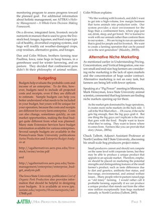 //HOG PRODUCTION ALTERNATIVES PAGE 5
monitoring program to assess progress toward
the planned goal. For additional information
about holistic management, see ATTRA’s Holis-
tic Management—A Whole-Farm Decision Making
Framework.
On a diverse, integrated farm, livestock recycle
nutrients in manure that is used to grow the live-
stock feed, forages, legumes, and food crops typi-
cal of healthy, diversiﬁed cropping systems, and
hogs will readily eat weather-damaged crops,
crop residues, alternative grains, and forages.
Dan and Colin Wilson, brothers farming near
Paullina, Iowa, raise hogs in hoop houses, in a
greenhouse used for winter farrowing, and on
pasture. They decided that conﬁnement pens
didn’t ﬁt their philosophy of animal welfare.
Colin Wilson explains:
“We like working with livestock, and didn’t want
to get into a high-volume, low margin business
that turns animals into production units. Our
system provides a nicer environment for the
hogs than a conﬁnement barn, where pigs just
eat, drink, sleep, and get bored. We’ve learned to
work with our animals rather than conform them
to our system…. We are trying to run an operation
that is good for people and for livestock. We want
to create a farming operation that can be passed
on to the next generation” (Maulsby, 2003b).
Alternative Niche Marketing
As mentioned earlier in Understanding Pricing,
Concentration, and Vertical Integration, one rea-
son small and mid-size hog farmers are consider-
ing niche marketing is the lack of open markets
and the concentration of hogs under contract.
Alternative marketing is not an easy task, but
farmers are being left with fewer options.
Speaking at a “Pig Power” meeting in Minnesota,
Mark Honeyman, Iowa State University animal
scientist, commented that hog farmers are ﬁnding
niche markets opening up for them.
As the market gets dominated by huge operations,
it creates more niche markets on the back side. I
call it the Wal-Mart effect.… Of course, if the niche
gets big enough, then the big guys grab it. But
one thing the big guys can’t replicate is the story
that goes with the food. People want to know
what they’re eating. They want to know where
it comes from. Farmers like you can provide that
story (Anon., 2003a).
Chuck Talbott, Adjunct Assistant Professor at
North Carolina A&T State University, discussing
his small-scale hog producers project states:
Small producers cannot and should not compete
on the same level with corporate farms, but they
may be able to produce a unique product that
appeals to an upscale market. Therefore, empha-
sis should be placed on marketing the potential
strengths and distinguishing features of the small
farmer’s product, such as taste differences due
to diet and genetics, antibiotic-free status, and
free-range, environmental, and animal welfare
issues…Many people refer to pasture-raised pigs
as “old timey” farming. I would rather call it
proﬁtable farming, especially if we can produce
a unique product that stands out from the other
nine million exceptionally lean hogs marketed
annually in North Carolina (Talbott, 2003).
Budgeting
Budgets help evaluate the probable costs and
income of an enterprise. To do this, how-
ever, budgets need to include all projected
costs and receipts, even if they are difﬁcult
to estimate. Sample budgets can help you
better understand what needs to be included
in your budget, but yours will be unique for
your operation, because the costs and receipts
are different for every farm enterprise. Costs
can also change, sometimes quickly, as can
market opportunities, making the ﬁnal bud-
get quite different from what was planned.
Many state Extension Services have budget
information available for various enterprises.
Several sample budgets are available in the
Pennsylvania State University publications
Swine Production and Enterprise Budget Analy-
sis at
http://agalternatives.aers.psu.edu/live-
stock/swine/swine.pdf
and
http://agalternatives.aers.psu.edu/farm-
management/enterprise/enterprise_bud-
get_analysis.pdf.
The Iowa State University publication Cost of
Organic Pork Production also provides infor-
mation that should be helpful in designing
your budgets. It is available at www.ipic.
iastate.edu/reports/01swinereports/asl-
1784B.pdf.
 