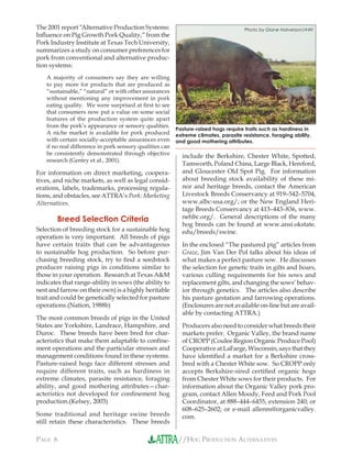 //HOG PRODUCTION ALTERNATIVESPAGE 6
The 2001 report “Alternative Production Systems:
Inﬂuence on Pig Growth Pork Quality,” from the
Pork Industry Institute at Texas Tech University,
summarizes a study on consumer preferences for
pork from conventional and alternative produc-
tion systems:
A majority of consumers say they are willing
to pay more for products that are produced as
“sustainable,” “natural” or with other assurances
without mentioning any improvement in pork
eating quality. We were surprised at ﬁrst to see
that consumers now put a value on some social
features of the production system quite apart
from the pork’s appearance or sensory qualities.
A niche market is available for pork produced
with certain socially-acceptable assurances even
if no real difference in pork sensory qualities can
be consistently demonstrated through objective
research (Gentry et al., 2001).
For information on direct marketing, coopera-
tives, and niche markets, as well as legal consid-
erations, labels, trademarks, processing regula-
tions, and obstacles, see ATTRA’s Pork: Marketing
Alternatives.
Breed Selection Criteria
Selection of breeding stock for a sustainable hog
operation is very important. All breeds of pigs
have certain traits that can be advantageous
to sustainable hog production. So before pur-
chasing breeding stock, try to ﬁnd a seedstock
producer raising pigs in conditions similar to
those in your operation. Research at Texas A&M
indicates that range-ability in sows (the ability to
nest and farrow on their own) is a highly heritable
trait and could be genetically selected for pasture
operations.(Nation, 1988b)
The most common breeds of pigs in the United
States are Yorkshire, Landrace, Hampshire, and
Duroc. These breeds have been bred for char-
acteristics that make them adaptable to conﬁne-
ment operations and the particular stresses and
management conditions found in these systems.
Pasture-raised hogs face different stresses and
require different traits, such as hardiness in
extreme climates, parasite resistance, foraging
ability, and good mothering attributes—char-
acteristics not developed for conﬁnement hog
production.(Kelsey, 2003)
Some traditional and heritage swine breeds
still retain these characteristics. These breeds
include the Berkshire, Chester White, Spotted,
Tamworth, Poland China, Large Black, Hereford,
and Gloucester Old Spot Pig. For information
about breeding stock availability of these mi-
nor and heritage breeds, contact the American
Livestock Breeds Conservancy at 919–542–5704,
www.albc-usa.org/; or the New England Heri-
tage Breeds Conservancy at 413–443–836, www.
nehbc.org/. General descriptions of the many
hog breeds can be found at www.ansi.okstate.
edu/breeds/swine.
In the enclosed “The pastured pig” articles from
Graze, Jim Van Der Pol talks about his ideas of
what makes a perfect pasture sow. He discusses
the selection for genetic traits in gilts and boars,
various culling requirements for his sows and
replacement gilts, and changing the sows’ behav-
ior through genetics. The articles also describe
his pasture gestation and farrowing operations.
(Enclosures are not available on-line but are avail-
able by contacting ATTRA.)
Producers also need to consider what breeds their
markets prefer. Organic Valley, the brand name
of CROPP (Coulee Region Organic Produce Pool)
Cooperative at LaFarge, Wisconsin, says that they
have identiﬁed a market for a Berkshire cross-
bred with a Chester White sow. So CROPP only
accepts Berkshire-sired certiﬁed organic hogs
from Chester White sows for their products. For
information about the Organic Valley pork pro-
gram, contact Allen Moody, Feed and Pork Pool
Coordinator, at 888–444–6455, extension 240; or
608–625–2602; or e-mail allenm@organicvalley.
com.
Photo by Diane Halverson/AWI
Pasture-raised hogs require traits such as hardiness in
extreme climates, parasite resistance, foraging ability,
and good mothering attributes.
 