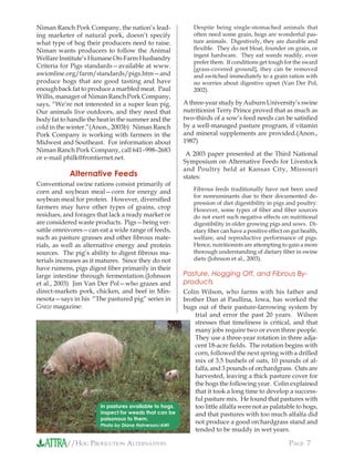 //HOG PRODUCTION ALTERNATIVES PAGE 7
Niman Ranch Pork Company, the nation’s lead-
ing marketer of natural pork, doesn’t specify
what type of hog their producers need to raise.
Niman wants producers to follow the Animal
Welfare Institute’s Humane On-Farm Husbandry
Criteria for Pigs standards—available at www.
awionline.org/farm/standards/pigs.htm—and
produce hogs that are good tasting and have
enough back fat to produce a marbled meat. Paul
Willis, manager of Niman Ranch Pork Company,
says, “We’re not interested in a super lean pig.
Our animals live outdoors, and they need that
body fat to handle the heat in the summer and the
cold in the winter.”(Anon., 2003b) Niman Ranch
Pork Company is working with farmers in the
Midwest and Southeast. For information about
Niman Ranch Pork Company, call 641–998–2683
or e-mail philk@frontiernet.net.
Alternative Feeds
Conventional swine rations consist primarily of
corn and soybean meal—corn for energy and
soybean meal for protein. However, diversiﬁed
farmers may have other types of grains, crop
residues, and forages that lack a ready market or
are considered waste products. Pigs—being ver-
satile omnivores—can eat a wide range of feeds,
such as pasture grasses and other ﬁbrous mate-
rials, as well as alternative energy and protein
sources. The pig’s ability to digest ﬁbrous ma-
terials increases as it matures. Since they do not
have rumens, pigs digest ﬁber primarily in their
large intestine through fermentation.(Johnson
et al., 2003) Jim Van Der Pol—who grazes and
direct-markets pork, chicken, and beef in Min-
nesota—says in his “The pastured pig” series in
Graze magazine:
Despite being single-stomached animals that
often need some grain, hogs are wonderful pas-
ture animals. Digestively, they are durable and
ﬂexible. They do not bloat, founder on grain, or
ingest hardware. They eat weeds readily, even
prefer them. If conditions get tough for the sward
[grass-covered ground], they can be removed
and switched immediately to a grain ration with
no worries about digestive upset (Van Der Pol,
2002).
A three-year study by Auburn University’s swine
nutritionist Terry Prince proved that as much as
two-thirds of a sow’s feed needs can be satisﬁed
by a well-managed pasture program, if vitamin
and mineral supplements are provided.(Anon.,
1987)
A 2003 paper presented at the Third National
Symposium on Alternative Feeds for Livestock
and Poultry held at Kansas City, Missouri
states:
Fibrous feeds traditionally have not been used
for nonruminants due to their documented de-
pression of diet digestibility in pigs and poultry.
However, some types of ﬁber and ﬁber sources
do not exert such negative effects on nutritional
digestibility in older growing pigs and sows. Di-
etary ﬁber can have a positive effect on gut health,
welfare, and reproductive performance of pigs.
Hence, nutritionists are attempting to gain a more
thorough understanding of dietary ﬁber in swine
diets (Johnson et al., 2003).
Pasture, Hogging Off, and Fibrous By-
products
Colin Wilson, who farms with his father and
brother Dan at Paullina, Iowa, has worked the
bugs out of their pasture-farrowing system by
trial and error the past 20 years. Wilson
stresses that timeliness is critical, and that
many jobs require two or even three people.
They use a three-year rotation in three adja-
cent 18-acre ﬁelds. The rotation begins with
corn, followed the next spring with a drilled
mix of 3.5 bushels of oats, 10 pounds of al-
falfa, and 3 pounds of orchardgrass. Oats are
harvested, leaving a thick pasture cover for
the hogs the following year. Colin explained
that it took a long time to develop a success-
ful pasture mix. He found that pastures with
too little alfalfa were not as palatable to hogs,
and that pastures with too much alfalfa did
not produce a good orchardgrass stand and
tended to be muddy in wet years.
In pastures available to hogs,
inspect for weeds that can be
poisonous to them.
Photo by Diane Halverson/AWI
 