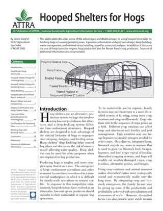 A Publication of ATTRA - National Sustainable Agriculture Information Service • 1-800-346-9140 • www.attra.ncat.org
ATTRA - National Sustainable
Agriculture Information Service
is managed by the National Cen-
ter for Appropriate Technology
(NCAT) and is funded under a
grant from the United States
Department of Agriculture’s
Rural Business-Cooperative
Service. Visit the NCAT Web site
(www.ncat.org/agri.
html) for more informa-
tion on our sustainable
agriculture projects. ����
ATTRA
Contents
By Lance Gegner
NCAT Agriculture
Specialist
© NCAT 2005
Hooped Shelters for Hogs
Introduction
H
oop shelters are an alternative pro-
duction system for hogs that involves
using low-cost greenhouse-like struc-
tures and a deep-bedding system differ-
ent from conﬁnement structures. Hooped
shelters are designed to take advantage of
the natural behavior of hogs to segregate
their sleeping, dunging, and feeding areas.
Hoop shelters’ deep bedding helps control
hog odors and decreases the risk of manure
runoff affecting water quality. Hoop shel-
ters can be used for other purposes when
not employed in hog production.
Producing hogs is tougher and more com-
plex today than it once was. The emergence
of large conﬁnement operations and other
economic factors have contributed to a com-
mercial marketplace in which it is difﬁcult
for family-scale operations to remain via-
ble. In response to this competitive envi-
ronment, hooped shelters have evolved as an
alternative, low-cost option producers should
consider in their sustainable or organic hog
operations.
To be sustainable and/or organic, family
farmers may need to return to a more diver-
siﬁed system of farming, using more crop
rotations and integrated livestock. Crop rota-
tions refer to the sequence of crops grown on
a ﬁeld. Different crop rotations can affect
long- and short-term soil fertility and pest
management. Crop rotations may use for-
age legumes to provide nitrogen needed for
other crops. On a diverse, integrated farm,
livestock recycle nutrients in manure that
is used to grow the livestock feed, forages,
legumes, and food crops typical of healthy,
diversiﬁed cropping systems, and hogs will
readily eat weather-damaged crops, crop
residues, alternative grains, and forages.
Using crop rotations and animal manures
makes diversiﬁed farms more ecologically
sound and economically stable over the
long term. By integrating crop and live-
stock enterprises, the family farmer may
be giving up some of the productivity and
proﬁtability achieved with specialization and
economies of scale. However, diversiﬁed
farms can also provide more stable returns
This publication discusses some of the advantages and disadvantages of using hooped structures for
ﬁnishing hogs or housing gestating sows. It provides information on hoop barn design, deep bedding,
waste management, and minimal-stress handling, as well as some cost analyses. In addition, it discusses
the use of hoop barns for organic hog production and for Niman Ranch hog producers. Sources of
additional information are also provided.
Introduction............................1
Small Scale Hoop
Structures.................................3
Hooped Shelter Design for
Finishing Hogs ......................3
Hooped Shelter Design for
Gestating Sows .....................5
Deep Bedding .......................5
Hooped barns and Niman
Ranch protocols ....................7
Manure Clean-out and
Composting ...........................7
Organic Certiﬁcation and
Hoop Shelter Hogs...............8
Cost and Other
Considerations for
Finishing Pigs ..................... 10
Cost Analysis for Gestating
Sows ........................................11
Working Pigs with
Minimal Stress .....................11
Conclusion ............................13
References.............................14
Sources of Additional
Information ..........................15
 