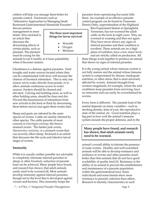 ATTRAATTRAATTRAATTRA // Integrated Parasite Management// Integrated Parasite Management// Integrated Parasite Management// Integrated Parasite Management PagePagePagePage 4444
coldest will help you manage them better for
parasite control. Enclosures such as
"Alternative Approaches to Managing Small
Ruminant Gastrointestinal Nematode Parasites"
discuss pasture
management in more
detail. Also enclosed is
an article that
discusses the
deworming effects of
certain plants, such as
plantain. The plantain
must be young for the
animals to eat it readily as it loses palatability
when it becomes mature.
Cleanliness is a defense against parasites. Feed
troughs and water sources located where they
can be contaminated with feces will increase the
chances of livestock infestation. This is only one
reason not to water directly from ponds, or to
allow animals continuous access to water
sources. Feeders should be cleaned and
elevated. Calving and lambing areas, as well as
other holding areas, should be clean and dry.
Prevent the transmission of infestations from
new arrivals to the herd or flock by deworming
them before arrival and again three weeks later.
Sheep and goats are infested by the same
species of worms. Cattle are mainly infested by
other species. The cattle parasite of most
concern is Ostertagia ostertagi, the brown
stomach worm. The barber pole worm,
Haemonchus contortus, is a stomach worm that
can severely affect sheep. Enclosed is an article
that discusses the life cycle and infective larval
stages of worms.
Immunity
While it is usually neither possible nor advisable
to completely eliminate internal parasites in
sheep or other livestock, reduction of parasite
load can be achieved. Many people have found,
and research has shown, that adult animals
rarely need to be wormed (4). Most animals
develop immunity against internal parasites,
though not to the level that is developed against
viruses and bacteria. This immunity keeps the
parasites from reproducing but rarely kills
them. An example of an effective parasite
control program can be found in Tennessee.
Dennis Onks, superintendent of the Highland
Rim Experiment Station in Springfield,
Tennessee, has not wormed the adult
cattle on the farm in eight years. They are
wormed at weaning and then not again.
They have never shown any signs of
internal parasites and their condition is
excellent. These animals are on a high
plane of nutrition, have a low stress level,
and are strictly culled on production. All
these things work together to produce an animal
that shows no signs of internal parasites.
It is the young animal whose immune system is
not fully mature and the animal whose immune
system is compromised by disease, inadequate
nutrition, or other stress, that is most adversely
affected by worms. Animals brought from
western rangelands, for example, where the arid
conditions keep parasites from surviving, have
no immunity and can easily be overwhelmed by
worms.
Every farm is different. The parasite load of the
animal depends on many variables − such as
stocking density, time of year, the reproductive
state of the animal, etc. Good nutrition plays a
big part in how well the animal’s immune
system mounts the proper defenses, and in the
animal’s overall ability to tolerate the presence
of some worms. Healthy and well-nourished
animals will be able to develop resistance and
resilience to worms and other parasites much
better than thin animals that do not have good
availability of quality feed (3). Resistance is the
ability of an animal to prevent the establishment
and maintenance of a parasite population
within the gastrointestinal tract. Some
individuals and some breeds show more
resistance to parasitic infection than others.
Research to identify characteristics in such
Many people have found, and research
has shown, that adult animals rarely
need to be wormed.
The three most important
things for larvae survival:
• Warmth
• Oxygen
• Moisture
 