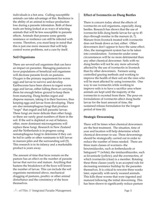 ATTRAATTRAATTRAATTRA // Integrated Parasite Management// Integrated Parasite Management// Integrated Parasite Management// Integrated Parasite Management PagePagePagePage 5555
individuals is a hot area. Culling susceptible
animals can take advantage of this. Resilience is
the ability of an animal to reduce production
loss during a parasite infestation. Both of these
traits are being looked at as ways of selecting
animals that will be less susceptible to parasite
effects. Animals that possess some genetic
resistance or resilience can still be infected with
worms. Therefore, you must keep in mind that
this is just one more measure that will help
control worm problems, not a cure by itself.
Soil Organisms
There are several soil organisms that can have
an impact on parasites. Managing pastures to
favor populations of beneficial soil organisms
will decrease parasite levels on pastures.
Oxygen is the primary requirement for worm
eggs and larvae to survive and develop.
Earthworms have been shown to ingest worm
eggs and larvae, either killing them or carrying
them far enough below ground to keep them
from maturing. Dung beetles ingest and
disperse manure, taking it to their burrows, thus
keeping eggs and larvae from developing. There
are also nematophagous fungi that produce
“traps” that engulf and kill parasitic larvae.
These fungi are more delicate than other fungi,
so there are rarely great numbers of them in the
soil. If the soil is depleted or out of balance,
other, more dominant microorganisms will
replace these fungi. Research in New Zealand
and the Netherlands is in progress using
nematophagous fungi to determine if they can
be fed to cattle or other ruminants to kill larvae
in manure piles and the surrounding soil (5).
This research is in its infancy and a marketable
product is years away.
The amount of time that feces remain on the
pasture has an effect on the number of parasite
larvae that survive and mature. Anything that
hastens the breakdown of the feces will lessen
the number of larvae. This can include the soil
organisms mentioned above, mechanical
dragging of pastures, poultry or other animal
disturbance and the consistency of the feces
themselves.
Effect of Ivermectin on Dung Beetles
There is concern today about the effects of
ivermectin on soil organisms, especially dung
beetles. Research has shown that the use of
ivermectin kills dung beetle larvae for up to 45
days through residue in the manure (6, 7).
Manure from livestock treated with ivermectin
does not break down as fast, either. Other
dewormers don’t appear to have the same effect.
Also, the management system has to be taken
into consideration. Ivermectin under some
circumstances will be no more detrimental than
any other chemical dewormer. Soils with no
dung beetles will not be any more adversely
affected by the use of ivermectin in livestock
than by other dewormers. Farmers using
controlled grazing methods and working to
improve the health of their soil are the ones who
will be most affected by using ivermectin. One
way to use ivermectin while working to
improve soils is to have a sacrifice area where
animals are kept until the majority of the
ivermectin is excreted from them. The pour-on
formulations of ivermectin affect dung beetle
larvae for the least amount of time, the
sustained release formulation for the longest
period of time (6).
Strategic Deworming
There will be times when chemical dewormers
are the best treatment. The situation, time of
year and location will help determine which
chemical dewormer to use. These dewormings
should be strategically carried out in order to
reduce the number of times needed. There are
three main classes of wormers--the
benzimidazoles, such as fenbendazole or
Safeguard  (white); the imidazothiazoles, such
as levamisole (yellow); and the avermectins, of
which ivermectin (clear) is a member. Rotating
these three classes yearly is an accepted rule for
decreasing resistance buildup by the parasites
themselves. It is critical to reworm three weeks
later, especially with newly weaned animals.
This kills those worms that were ingested and
matured following the initial deworming. This
has been shown to significantly reduce pasture
 