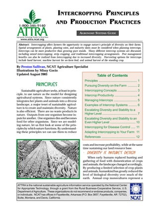 ATTRA is the national sustainable agriculture information service operated by the National Center
for Appropriate Technology, through a grant from the Rural Business-Cooperative Service, U.S.
Department of Agriculture. These organizations do not recommend or endorse products, companies,
or individuals. NCAT has offices in Fayetteville, Arkansas (P.O. Box 3657, Fayetteville, AR 72702),
Butte, Montana, and Davis, California.
By Preston Sullivan, NCAT Agriculture Specialist
Illustrations by Missy Gocio
Updated August 2003
AGRONOMY SYSTEMS GUIDE
INTERCROPPING PRINCIPLES
AND PRODUCTION PRACTICES
PrinciplesPrinciplesPrinciplesPrinciplesPrinciples
Sustainable agriculture seeks, at least in prin-
ciple, to use nature as the model for designing
agricultural systems. Since nature consistently
integrates her plants and animals into a diverse
landscape, a major tenet of sustainable agricul-
ture is to create and maintain diversity. Nature
is also efficient. There are no waste products in
nature. Outputs from one organism become in-
puts for another. One organism dies and becomes
food for other organisms. Since we are model-
ing nature, let us first look at some of the prin-
ciples by which nature functions. By understand-
ing these principles we can use them to reduce
Abstract: Intercropping offers farmers the opportunity to engage nature’s principle of diversity on their farms.
Spatial arrangements of plants, planting rates, and maturity dates must be considered when planning intercrops.
Intercrops can be more productive than growing pure stands. Many different intercrop systems are discussed,
including mixed intercropping, strip cropping, and traditional intercropping arrangements. Pest management
benefits can also be realized from intercropping due to increased diversity. Harvesting options for intercrops
include hand harvest, machine harvest for on-farm feed, and animal harvest of the standing crop.
costs and increase profitability, while at the same
time sustaining our land resource base.
····· Diversity is nature’s designDiversity is nature’s designDiversity is nature’s designDiversity is nature’s designDiversity is nature’s design
When early humans replaced hunting and
gathering of food with domestication of crops
and animals, the landscape changed accordingly.
By producing a limited selection of crop plants
and animals, humankind has greatly reduced the
level of biological diversity over much of the
earth. Annual crop monocultures represent a
Table of Contents
Principles ............................................ 1
Pursuing Diversity on the Farm ........... 2
Intercropping Concepts ....................... 3
Intercrop Productivity .......................... 4
Managing Intercrops ........................... 5
Examples of Intercrop Systems .......... 6
Escalating Diversity and Stability to a
Higher Level ........................................ 7
Escalating Diversity and Stability to an
Even Higher Level ............................. 10
Intercropping for Disease Control ..... 11
Adapting Intercropping to Your Farm 11
References ....................................... 12
 