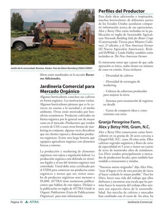 Página 10 ATTRA Jardinería Comercial
libros están nombrados en la sección Recur-
sos Adicionales.
Jardinería Comercial para
Mercado Orgánico
Algunos horticultores cosechan sus cultivos
en forma orgánica. Las motivaciones varían.
Algunos horticultores piensan que es lo co-
rrecto en cuanto a la sociedad y al medio
ambiente. Otros están motivados por ben-
eﬁcios económicos. Productos cultivados en
forma orgánica por lo general son de mayor
costo en el mercado. Productores que venden
a través de CSA o usan otras formas de mar-
keting en conjunto, algunas veces descubren
que sus clientes esperan y demandan produc-
tos orgánicos. Existe una larga historia que
equipara agricultura orgánica con alimentos
frescos y enteros.
La producción y marketing de alimentos
orgánicos está sujeta a regulación federal. La
producción orgánica está deﬁnida en térmi-
nos legales y el uso del término orgánico está
controlado. Usted debe estar certiﬁcado por
el USDA para comerciar sus productos como
orgánicos a menos que sus ventas anua-
les de productos orgánicos sean menores a
$5,000. ATTRA tiene numerosas publica-
ciones que hablan de este tópico. Diríjase a
la publicación en inglés de ATTRA Guide to
Organic Publications (Guía de Publicaciones
Orgánicas) para más información.
Perﬁles del Productor
Para darle ideas adicionales e inspiración,
muchos horticultores de diferentes partes
de los Estados Unidos acordaron compar-
tir información acerca de sus operaciones.
Alex y Betsy Hitt están incluidos en la pu-
blicación en inglés de Sustainable Agricul-
ture Network Building Soils for Better Crops
(Construyendo Tierras para Mejores Culti-
vos), 2ª edición, y el New American Farmer
(El Nuevo Agricultor Americano). Rich-
ard DeWilde y Linda Halley también están
incluidos en The New American Farmer.
Es interesante notar que a pesar de que cada
operación es única, todas tienen un número
de cosas en común. Estas incluyen:
· Diversidad de cultivos
· Diversidad de estrategias de
marketing
· Cultivos de cobertura producidos
para mejorar la tierra
· Sistemas para mantención de registros
en detalle
· Ganas de compartir ideas y cono-
cimiento con otros
Granja Peregrine Farm,
Alex y Betsy Hitt, Gram, N.C.
Alex y Betsy Hitt comenzaron como horti-
cultores en su granja de 26 acres cercana a
Chapel Hill, N.C. unos 20 años atrás. Ellos
cultivan vegetales orgánicos y ﬂores de corte
de especialidad en 5 acres y tienen un cuarto
de acres de matorrales altos de arándanos.
Los Hitts venden principalmente a merca-
dos de productores locales, pero también han
vendido a restaurantes y tiendas.
“Nuestras metas originales” dijo Alex Hitt,
“eran el lograr vivir de esta porción de tierra
al hacer cuidarla lo mejor posible.” Para los
Hitts, hacer una vida del trabajo que ellos
disfrutan y encontrar una escala que les per-
mita hacer la mayoría del trabajo ellos mis-
mos son aspectos claves de la sustentabi-
lidad. Sus mezclas de cultivos y mercados
han cambiado con el curso de los años, ha
Jardín de la comunidad, Nenana, Alaska. Foto de Edwin Remsberg USDA/CSREES
 