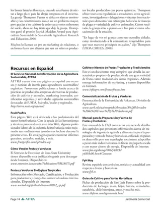 Page 14 ATTRA Jardinería Comercial
los brotes laterales ﬂorezcan, creando una fuente de néc-
tar a largo plazo para las abejas temprano en el invierno.
La granja Thompson Farms se ubica en tierras erosion-
ables y los escurrimientos solían ser un problema mayor,
pero gracias a los cultivos de cobertura y otros cobertores
del suelo, ahora no hay tierra que deje la granja. Thomp-
son ganó el premio Patrick Madden Award para Agri-
cultura Sustentable de Sustainable Agriculture Research
and Education 2008.
Muchos lo llaman un pro en marketing de relaciones, o
en formar lazos con clientes que ven un valor en produc-
tos locales producidos con pocos químicos. Thompson
ofrece tours con regularidad a estudiantes, otros agricul-
tores, investigadores y delegaciones visitantes internacio-
nales para demostrar sus estrategias holísticas de manejo
de plagas y variedad de cultivos coloreados. Como resul-
tado, la granja atrae a personas en bus para eventos edu-
cacionales de la estación.
“En lugar de ver mi granja como un escondite aislado,
estoy involucrando a la comunidad, trayéndolos para
que vean nuestros principios en acción,” dijo Thompson
(USDA CSREES, 2008).
Recursos en Español
El Servicio Nacional de Información de la Agricultura
Sustentable, ATTRA
ATTRA cuenta con una página en español con recur-
sos y noticias de interés para agricultores sustentables/
orgánicos. Proveemos publicaciones a fondo acerca de
prácticas de producción, empresas alternativas de produc-
ción de cultivos y animales, marketing innovador, cer-
tiﬁcación orgánica, y actividades agrícolas sustentables
destacadas del USDA, federales, locales y regionales.
http://attra.ncat.org/espanol/
Fruit Proﬁts
Esta página Web está dedicada a los profesionales del
sector hortofrutícola. Con la ayuda de las herramientas
y técnicas presentadas en este sitio Web, algunos profe-
sionales líderes de la industria hortofrutícola están mejo-
rando sus rendimientos económicos incluso durante la
presente crisis. En esta página puede encontrar informes
gratuitos, artículos, noticias, y más.
www.fruitproﬁts.com/sp/index.asp
Cómo Vender Frutas y Verduras
El Servicio de Extensión de Iowa State University
tienen disponible esta publicación gratis para descargar
desde Internet. Disponible en:
www.extension.iastate.edu/Publications/PM1887S.pdf
Frutas y Verduras Biológicas Tropicales
Información sobre Mercado, Certiﬁcación, y Producción
para productores y compañías comercializadoras interna-
cionales. Disponible de Internet:
www.unctad.org/sp/docs/ditccom20032_sp.pdf
Cultivo y Manejo de Frutas Tropicales y Tradicionales
Este es un documetno muy completo que detalla las car-
acterísticas propias y de producción de una gran variedad
de frutas tanto tradicionales como tropicales. Además
entrega información de marketing, y cursos disponibles
en Internet.
www.infoagro.com/frutas/frutas.htm
Comercialización de Frutas y Verduras
Presentación de la Universidad de Arkansas, División de
Agricultura.
www.uark.edu/ua/mngrisk/Mercadeo/3%20Mercadeo
%20de%20Frutas%20y%20Verduras.pdf
Manual para la Preparación y Venta de
Frutas y Hortalizas
Este manual de la FAO consta con una serie de detalla-
dos capítulos que presentan información acerca de tec-
nologías de ingeniería agrícola y alimentaria para la pre-
paración y venta de frutas y hortalizas, enfocado en países
en desarrollo pero son tecnologías totalmente adaptables
a países más industrializados en ﬁncas en pequeña escala
y con mayor ahorro de energía. Disponible de Internet:
www.fao.org/docrep/006/y4893s/
y4893s00.htm#Contents
FyH Hoy
Revista española con artículos, noticias y actualidad con
respecto a frutas y hortalizas.
www.fyh.es
Guías de Cultivo para Varias Hortalizas
Fichas de producción de San Luis Farms sobre la pro-
ducción de lechuga, maiz, frijol, batata, remolacha,
zanahória, chile berenjena, arroz, y mucho más.
www.slhfarm.com/agronomia.html
 