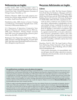 Page 15ATTRAwww.attra.ncat.org
Referencias en Inglés
Cuellar, Sandra. 2001. Assuring produce safety: A
key industry marketing strategy. Small Fruit News of
Central New York. Cornell Cooperative Extension of
Oswego County. November. p. 3-5.
Hardesty, Shermain. 2008. Case study compares mar-
keting costs of farms selling wholesale, CSA, and farm-
ers market. Small Farm News. p. 4.
Hendrickson, John. 2005. Grower to Grower: Creating
a Livelihood on a Fresh Market Vegetable Farm. CIAS,
University of Wisconsin-Madison. p. 7.
U.S. Department of Agriculture Cooperative State
Research, Education and Extension Service Web site.
2008. Larry Thompson - Boring, Oregon. Accessed
April 2009. www.csrees.usda.gov/nea/ag_systems/in_focus/
sustain_ag_if_proﬁles_thompson.html
Washington State Department of Agriculture Web site.
2006. Insurance and Risk Management. Accessed April
2009. http://agr.wa.gov/Marketing/SmallFarm/Insurance_
Risk_Management.aspx#Insurance
Recursos Adicionales en Inglés
Libros
Corum, Vance et al. 2001. The New Farmer’s Market:
Farm-Fresh Ideas for Producers, Managers and Com-
munities. New World Publishing. 272 p. Disponible a
$24.95 más $3.95 por envío de: SAN Publications, Hills
Building, Room 10, University of Vermont, Burlington,
VT 05405-0082, (802) 656-0484, sanpubs@uvm.edu
Cubre los datos y tendencias más novedosas de vende-
dores líderes, administradores y planiﬁcadores de mer-
cado alrededor del país, incluyendo los productos más
demandados para cultivar y vender así como la mejor
forma de desplegar y comercializar sus productos, ﬁjar
precios y administrar un negocio amigable y rentable.
La segunda mitad del libro, escrita para administra-
dores de huertos y planiﬁcadores urbanos, ofrece ideas
acerca de cómo utilizar mercados de productores como
un trampolín para fomentar el soporte comunitario para
alimentos sustentables y cultivados en forma local. Lista
de recursos adicionales.
Hamilton, Neil D. 1999. The Legal Guide to Direct
Farm Marketing. Drake University. 235 p. Para pedir
una copia, contacte a: Karla Westberg, (515) 271-2947,
Karla.westberg@drake.edu
Cubre asuntos relacionados a la responsabilidad, cober-
tura del seguro, leyes del trabajo, exposición en anuncios,
zoniﬁcación, desvío de pesticidas, asuntos de inspección y
seguridad alimentaria.
Dos publicaciones excelentes acerca de planes de negocios
La publicación en inglés de 280 páginas Building a Sustainable Business: A Guide to Developing a Business Plan for Farms and
Rural Businesses (Una Guía para Desarrollar un Plan de Negocios para Ranchos y Negocios Rurales) es una excelente herra-
mienta para planear negocios. Desarrollado por el Minnesota Institute for Sustainable Agriculture en Saint Paul, Minn., y
co-publicado por el Sustainable Agriculture Network, el libro ayuda a crear negocios rentables para personas involucradas
en alternativas comerciales y agricultura sustentable. El libro contiene planas de trabajo para ejemplos y en blanco que le
ayudan a explicar como establecer sus metas, investigar alternativas de procesamiento, determinar potenciales mercados
y evaluar opciones de ﬁnanciamiento para crear un plan de negocios. Diríjase a la sección de Recursos Adicionales al ﬁnal
de esta publicación para cómo comprar este libro.
El libro en inglés Sustainable Vegetable Production from Start-Up to Market (Producción Sustentable de Vegetales, desde el
Inicio hasta el Mercado), publicado en 1999 por el especialista en vegetales Vernon Grubinger de la Universidad de Ver-
mont, tiene un resumen para un plan de negocios básico de cinco partes. Diríjase a la sección de Recursos Adicionales
para información en cómo comprar este libro. La publicación en inglés de ATTRA Agricultural Business Planning Templates
and Resources lista recursos adicionales, principalmente enlaces a sitios Web. Usted puede tener acceso a ella en
www.attra.ncat.org o llamando al 1-800-346-9140 para una copia.
 