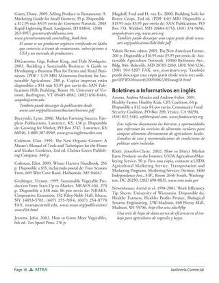 Page 16 ATTRA Jardinería Comercial
Green, Diane. 2005. Selling Produce to Restaurants: A
Marketing Guide for Small Growers. 95 p. Disponible
a $12.95 más $3.95 envío de: Greentree Naturals, 2003
Rapid Lightning Road, Sandpoint, ID 83864, (208)
263-8957, greentree@coldreams.com
www.greentreenaturals.com/selling_book.htm
El autor es un productor orgánico certiﬁcado en Idaho
que comercia a través de restaurantes, subscripciones a
CSA y un mercado de productores.
DiGiacomo, Gigi, Robert King, and Dale Nordquist.
2003. Building a Sustainable Business: A Guide to
Developing a Business Plan for Farms and Rural Busi-
nesses. (PDF / 3.29 MB) Minnesota Institute for Sus-
tainable Agriculture. 280 p. Copias impresas están
disponibles a $14 más $3.95 por envío de: SAN Pub-
lications Hills Building, Room 10, University of Ver-
mont, Burlington, VT 05405-0082, (802) 656-0484,
sanpubs@uvm.edu
También puede descargar la publicación desde
www.sare.org/publications/business/business.pdf
Byczynski, Lynn. 2006. Market Farming Success. Fair-
plain Publications, Lawrence, KS. 138 p. Disponible
de: Growing for Market, PO Box 3747, Lawrence, KS
66046, 1-800-307-8949, www.growingformarket.com
Coleman, Eliot. 1995. The New Organic Grower: A
Master’s Manual of Tools and Techniques for the Home
and Market Gardener, 2nd ed. Chelsea Green Publish-
ing Company. 340 p.
Coleman, Eliot. 2009. Winter Harvest Handbook. 256
p. Disponible a $15, incluyendo postal de: Four Seasons
Farm, 609 Weir Cove Road, Harborside, ME 04642
Grubinger, Vernon. 1999. Sustainable Vegetable Pro-
duction from Start-Up to Market. NRAES-104. 270
p. Disponible a $38 más $6 por envío de: NRAES,
Cooperative Extension, 152 Riley-Robb Hall, Ithaca,
NY 14853-5701, (607) 255-7654, (607) 254-8770
FAX. nraes@cornell.edu, www.nraes.org/publications/
nraes104.html
Jeavons, John. 2002. How to Grow More Vegetables,
6th ed. Ten Speed Press. 276 p.
Magdoﬀ, Fred and H. van Es. 2000. Building Soils for
Better Crops, 2nd ed. (PDF 4.03 MB) Disponible a
$19.95 más $3.95 por envío de: SAN Publications, PO
Box 753, Waldorf, MD 20604-0753, (301) 374-9696,
sanpubs@sare.org, www.sare.org
También puede descargar una copia gratis desde www.
sare.org/publications/bsbc/bsbc.pdf
Valerie Berton, editor. 2005. The New American Farmer.
200 p. Disponible a $16.95 más $5.95 por envío de: Sus-
tainable Agriculture Network, 10300 Baltimore Ave.,
Bldg. 046, Beltsville, MD 20705-2350, (301) 504-5236,
(301) 504-5207 FAX, san_assoc@sare.org; También
puede descargar una copia gratis desde www.nrcs.usda.
gov/NEWS/thisweek/2005/062205/susag18.html
Boletines o Informativos en inglés
Azuma, Andrea Misako and Andrew Fisher. 2001.
Healthy Farms, Healthy Kids. CFS Coalition. 64 p.
Disponible a $12 más $4 por envío: Community Food
Security Coalition, PO Box 209, Venice, CA 90294,
(310) 822-5410, asﬁsher@aol.com, www.foodsecurity.org
Este informe documenta las barreras y oportunidades
que enfrentan los servicios de alimentos escolares para
comprar alimentos directamente de agricultores locales.
Estudios de caso y recomendaciones de condiciones de
políticas están incluidas.
Klotz, Jennifer-Claire. 2002. How to Direct Market
Farm Products on the Internet. USDA AgriculturalMar-
keting Service. 50 p. Para una copia, contacte a:USDA
Agricultural Marketing Service, Transportation and
Marketing Programs, Marketing Services Division, 1400
Independence Ave., S.W., Room 2646-South, Washing-
ton, DC 20250, (202) 690-0031, www.ams.usda.gov
Newenhouse, Astrid et al. 1998-2001. Work Eﬃciency
Tip Sheets. University of Wisconsin. Disponible de:
Healthy Farmers, Healthy Proﬁts Project, Biological
Systems Engineering, UW-Madison, 460 Henry Mall,
Madison, WI 53706, http://bse.wisc.edu/hfhp
Una serie de hojas de datos acerca de eﬁciencia en el tra-
bajo para agricultores de vegetales y bayas.
 