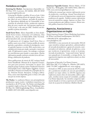 Page 17ATTRAwww.attra.ncat.org
Periódicos en Inglés
Growing for Market. Suscripciones disponibles en:
PO Box 3747, Lawrence, KS 66046, 800-307-8949
www.growingformarket.com
Growing for Market se publica 10 veces al año. Cubre
el cultivo y marketing directo de vegetales, frutas, hier-
bas, ﬂores de corte y plantas, mercados de producto-
res, Agricultura Apoyada por la Comunidad, el mo-
vimiento de alimentos locales, producción orgánica,
ﬂores de corte y mucho más. Suscripciones impresas son
a $33 al año, o dos años por $60. También está dis-
ponible en forma electrónica.
Small Farm News. Ahora disponible en línea desde:
Small Farm Center, University of California, One
Shields Ave., Davis, CA 95616-8699, (530) 752-8136.
sfcenter@ucdavis.edu, www.sfc.ucdavis.edu
El informativo de 12 páginas Small Farm News se
publica cuatro veces al año. Contiene perﬁles de asesores
agrícolas y agricultores, artículos de investigación, recur-
sos agrícolas impresos o en sitios Web, nuevos ítems, y un
calendario de eventos por estado, nacionales e internacio-
nales. El informativo es gratis. Sin embargo, se alientan
las contribuciones para ayudar a costar gastos. Muchos
informativos pasados contienen artículos acerca del mar-
keting y elaboración de productos.
Otras publicaciones de interés de SFC incluyen Small
Farm Handbook (Manual de la Pequeña Granja),
una guía para personas interesadas en operar una
pequeña granja en forma exitosa; Production Practices
and Sample Costs, Chili Pepper, Eggplant, Lettuce
and Okra (Prácticas de Producción y Ejemplos de Cos-
tos, Pimiento Picante, Berenjena, Lechuga y Okra).
Éstas y otras están disponibles gratis en línea a $4 cada
una por la versión impresa.
The Packer. La audiencia blanco son principalmente
productores a gran escala y vendedores mayoristas. La
suscripción es de $79 al año. The Packer está disponible
en español e inglés en línea de: Vance Publishing Corp.,
PO Box 141, 5400 Knightsbridge Pkwy., Lincolnshire,
IL 60069, (847) 634-2600, www.thepacker.com
American Vegetable Grower. Meister Media, 37733
Euclid Ave., Willoughby, OH 44094-59921, 800-572-
7740, www.americanvegetablegrower.com
Publicación mensual que contiene información acerca
de producción y marketing. Annual Sourcebook pro-
vee información acerca de organizaciones estatales para
productores de vegetales. También contiene información
acerca de suministros y equipo. Impresa o en línea. Gra-
tis para productores que caliﬁcan y asesores. Meister tam-
bién publica American Fruit Grower.
Agencias, Asociaciones y
Organizaciones en Inglés
North American Farmers’ Direct Marketing Association,
62 White Loaf Road Southhampton, MA 01073
1-888-884-9270, info@nafdma.com
www.familyfarms.com
NAFDMA es una asociación de intercambio 501(c)6
cuyos miembros incluyen agricultores, administradores
de mercados de productores, agentes de extensión, sumi-
nistradores de industrias, oﬁciales de gobierno, y otros
que involucran el agroturismo, ventas en la granja,
mercados de productores, “recoja usted mismo,” agricul-
tura apoyada por el consumidor, y entrega directa. La
organización organiza una conferencia anual y un show
de intercambio.
Association of Specialty Cut Flower Growers
MPO Box 268, 17½ College St., Oberlin, OH 44074,
(440) 774-2887, ascfg@oberlin.net, www.ascfg.org
Formada en 1988, la meta esencial de ASCFG es ayu-
dar a productores de ﬂores de corte de especialidad a
producir un mejor cultivo. La ASCFG organiza una
conferencia anual y show de intercambio, talleres regio-
nales, coordina nuevos ensayos de variedades, y publica
Cut Flower Quarterly. Sus miembros comparten infor-
mación basada en terreno y experiencia de marketing a
través de un pizarrón de boletines (Bulletin Board).
 