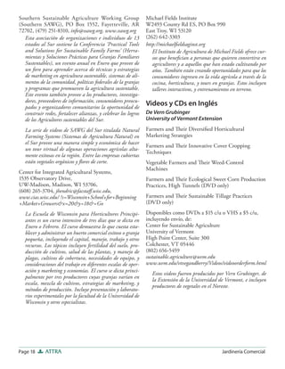 Page 18 ATTRA Jardinería Comercial
Southern Sustainable Agriculture Working Group
(Southern SAWG), PO Box 1552, Fayetteville, AR
72702, (479) 251-8310, info@ssawg.org, www.ssawg.org
Esta asociación de organizaciones e individuos de 13
estados al Sur sostiene la Conferencia ‘Practical Tools
and Solutions for Sustainable Family Farms’ (Herra-
mientas y Soluciones Prácticas para Granjas Familiares
Sustentables), un evento anual en Enero que provee de
un foro para aprender acerca de técnicas y estrategias
de marketing en agricultura sustentable, sistemas de ali-
mentos de la comunidad, políticas federales de la granjas
y programas que promueven la agricultura sustentable.
Este evento también provee a los productores, investiga-
dores, proveedores de información, consumidores preocu-
pados y organizadores comunitarios la oportunidad de
construir redes, fortalecer alianzas, y celebrar los logros
de los Agricultores sustentables del Sur.
La serie de videos de SAWG del Sur titulada Natural
Farming Systems (Sistemas de Agricultura Natural) en
el Sur provee una manera simple y económica de hacer
un tour virtual de algunas operaciones agrícolas alta-
mente exitosas en la región. Entre las empresas cubiertas
están vegetales orgánicos y ﬂores de corte.
Center for Integrated Agricultural Systems,
1535 Observatory Drive,
UW-Madison, Madison, WI 53706,
(608) 265-3704, jhendric@facstaﬀ.wisc.edu,
www.cias.wisc.edu/ ?s=Wisconsin+School+for+Beginning
+Market+Growers&x=20&y=18&=Go
La Escuela de Wisconsin para Horticultores Principi-
antes es un curso intensivo de tres días que se dicta en
Enero o Febrero. El curso demuestra lo que cuesta esta-
blecer y administrar un huerto comercial exitoso o granja
pequeña, incluyendo el capital, manejo, trabajo y otros
recursos. Los tópicos incluyen fertilidad del suelo, pro-
ducción de cultivos, salud de las plantas, y manejo de
plagas, cultivos de cobertura, necesidades de equipo, y
consideraciones del trabajo en diferentes escalas de oper-
ación y marketing y economías. El curso se dicta princi-
palmente por tres productores cuyas granjas varían en
escala, mezcla de cultivos, estrategias de marketing, y
métodos de producción. Incluye presentación y laborato-
rios experimentales por la facultad de la Universidad de
Wisconsin y otros especialistas.
Michael Fields Institute
W2493 County Rd ES, PO Box 990
East Troy, WI 53120
(262) 642-3303
http://michaelﬁeldsaginst.org
El Instituto de Agricultura de Michael Fields ofrece cur-
sos que beneﬁcian a personas que quieren convertirse en
agricultores y a aquellos que han estado cultivando por
años. También están creando oportunidades para que los
consumidores ingresen en la vida agrícola a través de la
cocina, horticultura, y tours en granjas. Estos incluyen
talleres interactivos, y entrenamientos en terreno.
Videos y CDs en Inglés
De Vern Grubinger
University of Vermont Extension
Farmers and Their Diversiﬁed Horticultural
Marketing Strategies
Farmers and Their Innovative Cover Cropping
Techniques
Vegetable Farmers and Their Weed-Control
Machines
Farmers and Their Ecological Sweet Corn Production
Practices, High Tunnels (DVD only)
Farmers and Their Sustainable Tillage Practices
(DVD only)
Disponibles como DVDs a $15 c/u o VHS a $5 c/u,
incluyendo envío, de:
Center for Sustainable Agriculture
University of Vermont
High Point Center, Suite 300
Colchester, VT 05446
(802) 656-5459
sustainable.agriculture@uvm.edu
www.uvm.edu/vtvegandberry/Videos/videoorderform.html
Estos videos fueron producidos por Vern Grubinger, de
la Extensión de la Universidad de Vermont, e incluyen
productores de vegetales en el Noreste.
 