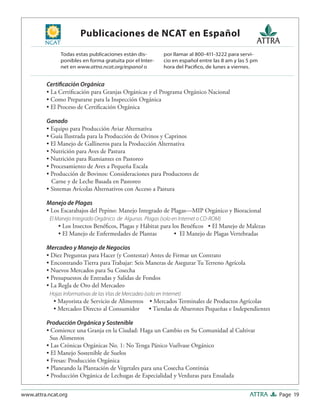 Page 19ATTRAwww.attra.ncat.org
Publicaciones de NCAT en Español
Certiﬁcación Orgánica
• La Certiﬁcación para Granjas Orgánicas y el Programa Orgánico Nacional
• Como Prepararse para la Inspección Orgánica
• El Proceso de Certiﬁcación Orgánica
Ganado
• Equipo para Producción Aviar Alternativa
• Guía Ilustrada para la Producción de Ovinos y Caprinos
• El Manejo de Gallineros para la Producción Alternativa
• Nutrición para Aves de Pastura
• Nutrición para Rumiantes en Pastoreo
• Procesamiento de Aves a Pequeña Escala
• Producción de Bovinos: Consideraciones para Productores de
Carne y de Leche Basada en Pastoreo
• Sistemas Avícolas Alternativos con Acceso a Pastura
Manejo de Plagas
• Los Escarabajos del Pepino: Manejo Integrado de Plagas—MIP Orgánico y Bioracional
El Manejo Integrado Orgánico de Algunas Plagas (solo en Internet o CD-ROM)
• Los Insectos Benéﬁcos, Plagas y Hábitat para los Benéﬁcos • El Manejo de Malezas
• El Manejo de Enfermedades de Plantas • El Manejo de Plagas Vertebradas
Mercadeo y Manejo de Negocios
• Diez Preguntas para Hacer (y Contestar) Antes de Firmar un Contrato
• Encontrando Tierra para Trabajar: Seis Maneras de Asegurar Tu Terreno Agrícola
• Nuevos Mercados para Su Cosecha
• Presupuestos de Entradas y Salidas de Fondos
• La Regla de Oro del Mercadeo
Hojas Informativas de las Vías de Mercadeo (solo en Internet)
• Mayorista de Servicio de Alimentos • Mercados Terminales de Productos Agrícolas
• Mercadeo Directo al Consumidor • Tiendas de Abarrotes Pequeñas e Independientes
Producción Orgánica y Sostenible
• Comience una Granja en la Ciudad: Haga un Cambio en Su Comunidad al Cultivar
Sus Alimentos
• Las Crónicas Orgánicas No. 1: No Tenga Pánico Vuélvase Orgánico
• El Manejo Sostenible de Suelos
• Fresas: Producción Orgánica
• Planeando la Plantación de Vegetales para una Cosecha Continúa
• Producción Orgánica de Lechugas de Especialidad y Verduras para Ensalada
Todas estas publicaciones están dis-
ponibles en forma gratuita por el Inter-
net en www.attra.ncat.org/espanol o
por llamar al 800-411-3222 para servi-
cio en español entre las 8 am y las 5 pm
hora del Paciﬁco, de lunes a viernes.
 