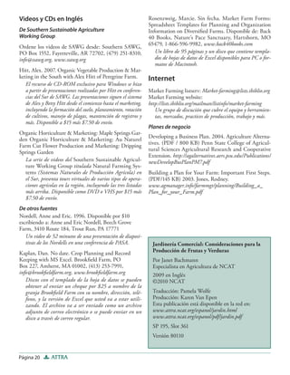 Página 20 ATTRA
Jardinería Comercial: Consideraciones para la
Producción de Frutas y Verduras
Por Janet Bachmann
Especialista en Agricultura de NCAT
2009 en Inglés
©2010 NCAT
Traducción: Pamela Wolfe
Producción: Karen Van Epen
Esta publicación está disponible en la red en:
www.attra.ncat.org/espanol/jardin.html
www.attra.ncat.org/espanol/pdf/jardin.pdf
SP 195, Slot 361
Versión 80110
Videos y CDs en Inglés
De Southern Sustainable Agriculture
Working Group
Ordene los videos de SAWG desde: Southern SAWG,
PO Box 1552, Fayetteville, AR 72702, (479) 251-8310,
info@ssawg.org, www.ssawg.org
Hitt, Alex. 2007. Organic Vegetable Production & Mar-
keting in the South with Alex Hitt of Peregrine Farm.
El recurso de CD-ROM exclusivo para Windows se hizo
a partir de presentaciones realizadas por Hitt en conferen-
cias del Sur de SAWG. Las presentaciones siguen el sistema
de Alex y Betsy Hitt desde el comienzo hasta el marketing,
incluyendo la formación del suelo, planeamiento, rotación
de cultivos, manejo de plagas, mantención de registros y
más. Disponible a $15 más $7.50 de envío.
Organic Horticulture & Marketing: Maple Springs Gar-
den Organic Horticulture & Marketing: Au Naturel
Farm Cut Flower Production and Marketing: Dripping
Springs Garden
La serie de videos del Southern Sustainable Agricul-
ture Working Group titulada Natural Farming Sys-
tems (Sistemas Naturales de Producción Agrícola) en
el Sur, presenta tours virtuales de varios tipos de opera-
ciones agrícolas en la región, incluyendo las tres listadas
más arriba. Disponible como DVD o VHS por $15 más
$7.50 de envío.
De otros fuentes
Nordell, Anne and Eric. 1996. Disponible por $10
escribiendo a: Anne and Eric Nordell, Beech Grove
Farm, 3410 Route 184, Trout Run, PA 17771
Un video de 52 minutos de una presentación de diaposi-
tivas de los Nordells en una conferencia de PASA.
Kaplan, Dan. No date. Crop Planning and Record
Keeping with MS Excel. Brookﬁeld Farm, PO
Box 227, Amherst, MA 01002, (413) 253-7991,
info@brookﬁeldfarm.org, www.brookﬁeldfarm.org
Discos con el templado de la hoja de datos se pueden
obtener al enviar un cheque por $25 a nombre de la
granja Brookﬁeld Farm con su nombre, dirección, telé-
fono, y la versión de Excel que usted va a estar utili-
zando. El archivo va a ser enviado como un archivo
adjunto de correo electrónico o se puede enviar en un
disco a través de correo regular.
Rosenzweig, Marcie. Sin fecha. Market Farm Forms:
Spreadsheet Templates for Planning and Organization
Information on Diversiﬁed Farms. Disponible de: Back
40 Books, Nature’s Pace Sanctuary, Hartshorn, MO
65479, 1-866-596-9982, www.back40books.com
Un libro de 95 páginas y un disco que contiene templa-
dos de hojas de datos de Excel disponibles para PC o for-
matos de Macintosh.
Internet
Market Farming listserv: Market-farming@lists.ibiblio.org
Market Farming website:
http://lists.ibiblio.org/mailman/listinfo/market-farming
Un grupo de discución que cubre el equipo y herramien-
tas, mercados, practices de producción, trabajo y más.
Planes de negocio
Developing a Business Plan. 2004. Agriculture Alterna-
tives. (PDF / 800 KB) Penn State College of Agricul-
tural Sciences Agricultural Research and Cooperative
Extension. http://agalternatives.aers.psu.edu/Publications/
newDevelopBusPlanPM7.pdf
Building a Plan for Your Farm: Important First Steps.
(PDF/145 KB) 2003. Jones, Rodney.
www.agmanager.info/farmmgt/planning/Building_a_
Plan_for_your_Farm.pdf
 