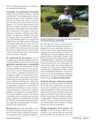 Página 3ATTRAwww.attra.ncat.org
lación a establecer, promover, y ser exitoso en
un mercado de productores.
Estrategias de marketing en la granja
incluyen ventas al lado del camino y “coseche
usted mismo.” Las estrategias para ventas al
lado del camino son por lo general exitosas
por que los clientes que vienen a cosechar
por sí mismos por la entretención de pasar
tiempo en el terreno generalmente tam-
bién van a comprar cosechas ya cosechadas.
Agricultores innovadores han descubierto
que entretención en la granja, como ani-
males para acariciar o calabazas para tallar,
pueden ser adiciones rentables a mercados
en la granja. Para estos métodos de marke-
ting, una podadora puede ser su equipo más
importante ya que debe mantener el paisaje
de la granja ordenado para atraer a los cli-
entes. Diríjase a la publicación en inglés
de ATTRA Entertainment Farming and
Agri-Tourism (Agricultura de Entretención
y Agro-Turismo) para mayor información
acerca de ventas en la granja.
El marketing de suscripción es una
estrategia que continúa ganando interés y
se ha beneﬁciado con el uso de Internet. La
agricultura apoyada por la comunidad
(CSA) es un tipo de marketing de suscrip-
ción que involucra el proveer a los suscrip-
tores con un canasto semanal de productos
frescos, ﬂores, o productos pecuarios. Los
suscriptores pagan al comienzo de la tem-
porada por parte o por toda la tarifa de la
producción total del agricultor. Esto elimi-
na los problemas del pago por adelantado
de los costos de producción al comienzo de
la temporada y garantiza un mercado. El
desafío para el productor es tener una pro-
visión consistente y continua de vegetales
populares a lo largo de la temporada de cul-
tivo. Es de utilidad encuestar a los clientes
o miembros sobre sus preferencias previo a
plantar. Reﬁérase a la publicación en inglés
de ATTRA Community Supported Agricul-
ture (Agricultura Apoyada por la Comuni-
dad) para más información.
Restaurantes que están interesados en ser-
vir productos frescos y locales pueden ser un
buen mercado. Chefs o dueños de restauran-
tes son personas muy ocupadas. Pregunte a
los chefs qué día y hora es mejor para lla-
mar y averiguar qué productos necesitan, y
después de eso sea consistente en llamar a
esa hora cada semana. Usted también puede
averiguar acerca de cuando hacer envíos. Los
chefs aprecian la oportunidad de decirle qué
pueden utilizar y qué podrían probar o qué
les gustaría probar. La publicación en inglés
de ATTRA Selling to Restaurants (Vendiendo
a Restaurantes) tiene más información de
cómo vender a chefs, así como la publicación
en inglés de Diane Green Selling Produce
to Restaurants: A Marketing Guide to Small
Growers (Vendiendo Productos a Restauran-
tes: Una Guía de marketing para Pequeños
Productores), la cual se encuentra nombrada
bajo la sección de Recursos Adicionales.
Tiendas de abarrotes y alimentos naturales
pueden ser uno de los mercados más difíciles
de acceder para productores en pequeña
escala, pero a medida que el interés en ali-
mentos producidos en forma local aumenta,
algunas tiendas están buscando maneras de
hacer esto más fácil. Si usted quiere vender al
detalle, recuerde que ellos requieren produc-
tos disponibles en forma consistente y de alta
calidad. Tenga una muestra de su producto
con usted cuando visite la tienda y averigüe
el precio de venta de su producto.
Muchos programas “de la granja a la
escuela” a través del país hacen de las
escuelas y las instituciones otro mercado
para los productores de pequeña escala. Los
Agricultura Apoyada por la Comunidad (CSA, siglas en inglés), MD.
Foto de Edwin Remsberg. USDA/CSREES.
 