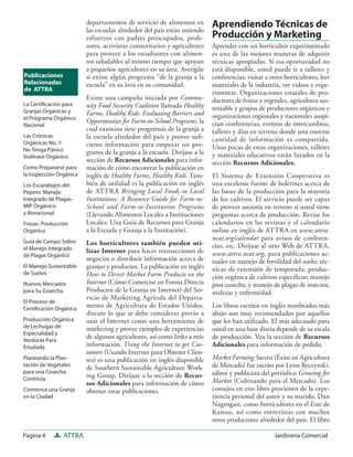 Página 4 ATTRA Jardinería Comercial
departamentos de servicio de alimentos en
las escuelas alrededor del país están uniendo
esfuerzos con padres preocupados, profe-
sores, activistas comunitarios y agricultores
para proveer a los estudiantes con alimen-
tos saludables al mismo tiempo que apoyan
a pequeños agricultores en su área. Averigüe
si existe algún programa “de la granja a la
escuela” en su área en su comunidad.
Existe una campaña iniciada por Commu-
nity Food Security Coalition llamada Healthy
Farms, Healthy Kids: Evaluating Barriers and
Opportunities for Farm-to-School Programs, la
cual examina siete programas de la granja a
la escuela alrededor del país y provee suﬁ-
ciente información para empezar un pro-
grama de la granja a la escuela. Diríjase a la
sección de Recursos Adicionales para infor-
mación de cómo encontrar la publicación en
inglés de Healthy Farms, Healthy Kids. Tam-
bién de utilidad es la publicación en inglés
de ATTRA Bringing Local Foods to Local
Institutions: A Resource Guide for Farm-to-
School and Farm-to-Institution Programs
(Llevando Alimentos Locales a Instituciones
Locales: Una Guía de Recursos para Granja
a la Escuela y Granja a la Institución).
Los horticultores también pueden uti-
lizar Internet para hacer transacciones de
negocios o distribuir información acerca de
granjas y productos. La publicación en inglés
How to Direct Market Farm Products on the
Internet (Cómo Comerciar en Forma Directa
Productos de la Granja en Internet) del Ser-
vicio de Marketing Agrícola del Departa-
mento de Agricultura de Estados Unidos,
discute lo que se debe considerar previo a
usar el Internet como una herramienta de
marketing y provee ejemplos de experiencias
de algunos agricultores, así como links a más
información. Using the Internet to get Cus-
tomers (Usando Internet para Obtener Clien-
tes) es una publicación en inglés disponible
de Southern Sustainable Agriculture Work-
ing Group. Diríjase a la sección de Recur-
sos Adicionales para información de cómo
obtener estas publicaciones.
Aprendiendo Técnicas de
Producción y Marketing
Aprender con un horticultor experimentado
es una de las mejores maneras de adquirir
técnicas apropiadas. Si esa oportunidad no
está disponible, usted puede ir a talleres y
conferencias, visitar a otros horticultores, leer
materiales de la industria, ver videos y expe-
rimentar. Organizaciones estatales de pro-
ductores de frutas y vegetales, agricultura sus-
tentable y grupos de productores orgánicos y
organizaciones regionales y nacionales auspi-
cian conferencias, eventos de intercambios,
talleres y días en terreno donde una enorme
cantidad de información es compartida.
Unas pocas de estas organizaciones, talleres
y materiales educativos están listados en la
sección Recursos Adicionales.
El Sistema de Extensión Cooperativa es
una excelente fuente de boletines acerca de
las bases de la producción para la mayoría
de los cultivos. El servicio puede ser capaz
de proveer asesoría en terreno si usted tiene
preguntas acerca de producción. Revise los
calendarios en las revistas y el calendario
online en inglés de ATTRA en www.attra.
ncat.org/calendar para avisos de conferen-
cias, etc. Diríjase al sitio Web de ATTRA,
www.attra.ncat.org, para publicaciones ac-
tuales en manejo de fertilidad del suelo; téc-
nicas de extensión de temporada; produc-
ción orgánica de cultivos especíﬁcos; manejo
post cosecha; y manejo de plagas de insectos,
malezas y enfermedad.
Los libros escritos en inglés nombrados más
abajo son muy recomendados por aquellos
que los han utilizado. El más adecuado para
usted en una base diaria depende de su escala
de producción. Vea la sección de Recursos
Adicionales para información de pedido.
Market Farming Success (Éxito en Agricultura
de Mercado) fue escrito por Lynn Byczynski,
editor y publicista del periódico Growing for
Market (Cultivando para el Mercado). Los
consejos en este libro provienen de la expe-
riencia personal del autor y su marido, Dan
Nagengast, como horticultores en el Este de
Kansas, así como entrevistas con muchos
otros productores alrededor del país. El libro
La Certiﬁcación para
Granjas Orgánicas y
el Programa Orgánico
Nacional
Las Crónicas
Orgánicas No. 1:
No Tenga Pánico
Vuélvase Orgánico
Como Prepararse para
la Inspección Orgánica
Los Escarabajos del
Pepino: Manejo
Integrado de Plagas-
MIP Orgánico
y Bioracional
Fresas: Producción
Orgánica
Guía de Campo Sobre
el Manejo Integrado
de Plagas Orgánico
El Manejo Sustentable
de Suelos
Nuevos Mercados
para Su Cosecha
El Proceso de
Certiﬁcación Orgánica
Producción Orgánica
de Lechugas de
Especialidad y
Verduras Para
Ensalada
Planeando la Plan-
tación de Vegetales
para una Cosecha
Continúa
Comience una Granja
en la Ciudad
Publicaciones
Relacionadas
de ATTRA
 