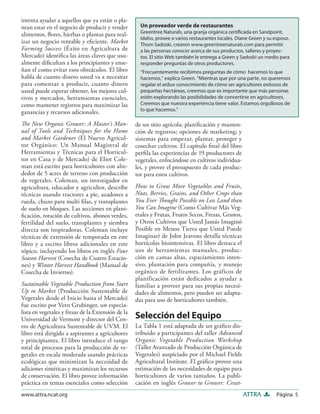 Página 5ATTRAwww.attra.ncat.org
intenta ayudar a aquellos que ya están o pla-
nean estar en el negocio de producir y vender
alimentos, ﬂores, hierbas o plantas para real-
izar un negocio rentable y eﬁciente. Market
Farming Success (Éxito en Agricultura de
Mercado) identiﬁca las áreas claves que usu-
almente diﬁcultan a los principiantes y ense-
ñan el como evitar esos obstáculos. El libro
habla de cuanto dinero usted va a necesitar
para comenzar a producir, cuanto dinero
usted puede esperar obtener, los mejores cul-
tivos y mercados, herramientas esenciales,
como mantener registros para maximizar las
ganancias y recursos adicionales.
The New Organic Grower: A Master’s Man-
ual of Tools and Techniques for the Home
and Market Gardener (El Nuevo Agricul-
tor Orgánico: Un Manual Magistral de
Herramientas y Técnicas para el Horticul-
tor en Casa y de Mercado) de Eliot Cole-
man está escrito para horticultores con alre-
dedor de 5 acres de terreno con producción
de vegetales. Coleman, un investigador en
agricultura, educador y agricultor, describe
técnicas usando tractores a pie, azadones a
rueda, chuzo para multi ﬁlas, y transplantes
de suelo en bloques. Las secciones en plani-
ﬁcación, rotación de cultivos, abonos verdes,
fertilidad del suelo, transplantes y siembra
directa son inspiradoras. Coleman incluye
técnicas de extensión de temporada en este
libro y a escrito libros adicionales en este
tópico, incluyendo los libros en inglés Four
Season Harvest (Cosecha de Cuatro Estacio-
nes) y Winter Harvest Handbook (Manual de
Cosecha de Invierno).
Sustainable Vegetable Production from Start
Up to Market (Producción Sustentable de
Vegetales desde el Inicio hasta el Mercado)
fue escrito por Vern Grubinger, un especia-
lista en vegetales y fresas de la Extensión de la
Universidad de Vermont y director del Cen-
tro de Agricultura Sustentable de UVM. El
libro está dirigido a aspirantes a agricultores
y principiantes. El libro introduce el rango
total de procesos para la producción de ve-
getales en escala moderada usando prácticas
ecológicas que minimizan la necesidad de
adiciones sintéticas y maximizan los recursos
de conservación. El libro provee información
práctica en temas esenciales como selección
de un sitio agrícola; planiﬁcación y manten-
ción de registros; opciones de marketing; y
sistemas para empezar, plantar, proteger y
cosechar cultivos. El capítulo ﬁnal del libro
perﬁla las experiencias de 19 productores de
vegetales, enfocándose en cultivos individua-
les, y provee el presupuesto de cada produc-
tor para estos cultivos.
How to Grow More Vegetables and Fruits,
Nuts, Berries, Grains, and Other Crops than
You Ever Thought Possible on Less Land than
You Can Imagine (Como Cultivar Más Veg-
etales y Frutas, Frutos Secos, Fresas, Granos,
y Otros Cultivos que Usted Jamás Imaginó
Posible en Menos Tierra que Usted Puede
Imaginar) de John Jeavons detalla técnicas
hortícolas biointensivas. El libro destaca el
uso de herramientas manuales, produc-
ción en camas altas, espaciamiento inten-
sivo, plantación para compañía, y manejo
orgánico de fertilizantes. Los gráficos de
planificación están dedicados a ayudar a
familias a proveer para sus propias necesi-
dades de alimentos, pero pueden ser adapta-
das para uso de horticultores también.
Selección del Equipo
La Tabla 1 está adaptada de un gráﬁco dis-
tribuido a participantes del taller Advanced
Organic Vegetable Production Workshop
(Taller Avanzado de Producción Orgánica de
Vegetales) auspiciado por el Michael Fields
Agricultural Institute. El gráﬁco provee una
estimación de las necesidades de equipo para
horticultores de varios tamaños. La publi-
cación en inglés Grower to Grower: Creat-
Un proveedor verde de restaurantes
Greentree Naturals, una granja orgánica certiﬁcada en Sandpoint,
Idaho, provee a varios restaurantes locales. Diane Green y su esposo,
Thom Sadoski, crearon www.greentreenaturals.com para permitir
a las personas conocer acerca de sus productos, talleres y proyec-
tos. El sitio Web también le entrega a Green y Sadoski un medio para
responder preguntas de otros productores.
“Frecuentemente recibimos preguntas de cómo hacemos lo que
hacemos,” explica Green. “Mientras que por una parte, no queremos
regalar el arduo conocimiento de cómo ser agricultores exitosos de
pequeñas hectáreas, creemos que es importante que más personas
estén explorando las posibilidades de convertirse en agricultores.
Creemos que nuestra experiencia tiene valor. Estamos orgullosos de
lo que hacemos.”
 