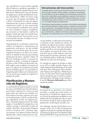 Página 7ATTRAwww.attra.ncat.org
ing a livelihood on a fresh market vegetable
farm (Productor a productor: ganándose la
vida de una granja de vegetales frescos) tam-
bién provee información acerca de opciones
de equipos para ranchos de diferentes tama-
ños (Hendrikson, 2005). Por favor tenga
en mente que sus propias necesidades van
a diferir. Usted puede ser capaz de adaptar
maquinaria que ya posee o puede comprar
maquinarias usadas. Si está comenzando
con una pequeña cantidad de tierra, puede
ser más económico comprar transplantes
que construir un invernadero y cultivar los
propios. Puede que haga más sentido hacer
el arado primario por una persona con un
tractor grande más que el comprar un trac-
tor para este propósito.
Dependiendo de su ubicación y elección de
cultivos, la irrigación es esencial para una
producción consistente y de alta calidad,
incluso en una escala de menos de un acre.
Irrigación de goteo o en hilo se ha conver-
tido en el método de elección para muchos
productores de frutas, vegetales y ﬂores. El
libro de Grubinger provee un resumen de
regadores en altura, y sistemas de irrigación
de goteo u hilo. El libro de Byczynski tam-
bién explica como establecer un sistema de
goteo. Su oﬁcina de extensión local puede
proveer de folletos gratis. Un especialista en
irrigación puede trabajar con usted para dise-
ñar un sistema que cumpla sus requisitos es
también de ayuda.
Planiﬁcación y Manten-
ción de Registros
La mantención de registros puede ser una de
las tareas más difíciles para los horticultores,
pero buenos registros son críticos si usted
quiere saber que cultivos son rentables. Los
horticultores necesitan registros para ajus-
tar las plantaciones, cultivos, manejo de pla-
gas y agendas de cosecha. Los registros ayu-
dan a responder preguntas acerca de trabajo,
equipo, y necesidades de presupuesto, y son
valiosos cuando se desarrolla un plan de
trabajo. Alex Hitt, de las granjas Peregrine
Farms en Graham, N.C., mantiene regis-
tros extensos. Los registros incluyen datos de
planiﬁcación y datos actuales para los culti-
vos que siembra, su ubicación en los terrenos,
y momento en que siembra los cultivos. El
mantiene un registro de cosechas y registros
de rotación de cultivos. Hitt toma cuenta del
producto que lleva a los mercados de produc-
tores, gráﬁcos con precios de venta y toma
nota de lo que no vende. Además, toma nota
de los gastos de la granja y ganancias y regis-
tra actividades diarias, incluyendo el tiempo
dedicado en cada tarea de la granja.
Un ejemplo de registro de siembra se ubica
en un CD en inglés titulado Organic Veg-
etable Production and Marketing in the South
with Alex Hitt of Peregrine Farm (Produc-
ción Orgánica de Vegetales y Marketing en
el Sur con Alex Hitt de la Granja Peregrine
Farm), producido por el Southern Sustain-
able Agriculture Working Group. Diríjase a
la sección Recursos Adicionales para infor-
mación de pedido.
Trabajo
El tamaño de su operación y los cultivos,
mercados, y equipo que usted escoja va a
determinar la cantidad de trabajo necesa-
rio. Dos de los productores perﬁlados en esta
publicación han decidido que ellos no quie-
ren contratar ayuda de afuera y planearon su
producción y marketing de acuerdo a eso.
Sin embargo, muchos horticultores van a
requerir ayuda. En el taller de producción
orgánica avanzada de vegetales ofrecido por
el Instituto de Agricultura de Michael Fields,
Richard DeWilde de la granja Harmony Val-
Herramientas del Intercambio
Es posible operar una huerta comercial de menos de un acre con un
poco más que una pala, rastrillo, azadón y manguera. Sin embargo,
los horticultores más serios adquieren herramientas que ahorran tra-
bajo como motocultores a pie, podadores, pequeños invernaderos y
pequeñas unidades de refrigeración. Algunos productores, en espe-
cial aquellos que cultivan más de un acre, usan pequeños tractores
con un arreglo limitado de implementos.
Horticultores experimentados aconsejan a horticultores principiantes
que al principio adquieran equipo que va a mantener el extremo ﬁnal
de sus operaciones. Una pequeña heladera walk in para mantener la
calidad de la alta productividad o un sistema de irrigación que ase-
gure rendimientos y calidad consistentes pueden ser adquisiciones
tempranas más importantes que un tractor (Hendrickson, 2005).
 