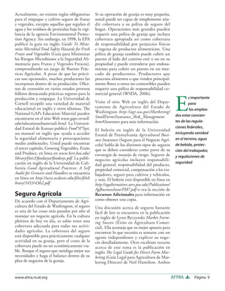 Página 9ATTRAwww.attra.ncat.org
Actualmente, no existen reglas obligatorias
para el empaque y cultivo seguro de frutas
y vegetales, excepto aquellas que regulan el
agua y los residuos de pesticidas bajo la vigi-
lancia de la agencia Environmental Protec-
tion Agency. Sin embargo, en 1998, la EPA
publicó la guía en inglés Guide To Mini-
mize Microbial Food Safety Hazards for Fresh
Fruits and Vegetables (Guía para Minimizar
los Riesgos Microbianos a la Seguridad Ali-
mentaria para Frutas y Vegetales Frescos),
comprendiendo un juego de Buenas Prác-
ticas Agrícolas. A pesar de que las prácti-
cas son opcionales, muchos productores las
incorporan dentro de su producción. Oﬁci-
nas de extensión en varios estados proveen
folletos destacando prácticas seguras para la
producción y empaque. La Universidad de
Cornell recopiló una variedad de material
educacional en inglés y otros idiomas, The
National GAPs Education Material pueden
encontrarse en el sitio Web www.gaps.cornell.
edu/educationalmaterials.html. La Universi-
dad Estatal de Kansas publicó Food*A*Syst,
un manual en inglés que ayuda a acceder
la seguridad alimentaria y preocupaciones
medio ambientales. Usted puede encontrar
el tercer capítulo, Growing Vegetables, Fruits
and Produce, en línea en www.ksre.ksu.edu/
library/fntr2/foodasyst/foodasys.pdf. La publi-
cación en inglés de la Universidad de Cali-
fornia Good Agricultural Practices: A Self
Audit for Growers and Handlers se encuentra
en línea en http://ucce.ucdavis.edu/ﬁles/ﬁleli
brary/5453/4362.pdf.
Seguro Agrícola
De acuerdo con el Departamento de Agri-
cultura del Estado de Washington, el seguro
es una de las cosas más pasadas por alto al
manejar un negocio agrícola. En la cultura
pleitista de hoy en día, es sabio tener una
cobertura adecuada para todas sus activi-
dades agrícolas. La cobertura del seguro
está disponible para prácticamente cualquier
actividad en su granja, pero el costo de la
cobertura puede no ser económicamente via-
ble. Busque el seguro que satisfaga mejor sus
necesidades y haga el balance dentro de su
plan de negocios de la granja.
Si su operación de granja es muy pequeña,
usted puede ser capaz de simplemente aña-
dir cobertura a su póliza de seguro del
hogar. Operaciones más grandes pueden
requerir una póliza de granja que incluya
cobertura apropiada así como cobertura
de responsabilidad por perjuicios físicos
e ingesta de productos alimenticios. Una
póliza de granja también puede cubrir un
puesto al lado del camino esté o no en su
propiedad y puede extenderse por endosa-
miento para cubrir un puesto en un mer-
cado de productores. Productores que
procesan alimentos o que venden principal-
mente ﬂores u otros no-comestibles pueden
requerir una póliza de responsabilidad co-
mercial general (WSDA, 2006).
Visite el sitio Web en inglés del Depar-
tamento de Agricultura del Estado de
Washington http://agr.wa.gov/Marketing/
SmallFarm/Insurance_Risk_Management.
htm#Insurance para más información.
El boletín en inglés de la Universidad
Estatal de Pennsylvania Agricultural Busi-
ness Insurance (Seguro para el Negocio Agrí-
cola) habla de los distintos tipos de seguros
que se deben considerar como parte de su
estrategia de manejo de riesgo. Seguros de
negocios agrícolas incluyen responsabili-
dad general, responsabilidad del producto,
propiedad comercial, compensación a los tra-
bajadores, seguro para cultivos y vehículos,
y más. El boletín está disponible en línea en
http://agalternatives.aers.psu.edu/Publications/
AgBusinessInsurPM7.pdf o vea la sección de
Recursos Adicionales para información en
como obtener una copia.
Una discusión acerca de seguros bastante
fácil de leer se encuentra en la publicación
en inglés de Lynn Byczynski Market Farm-
ing Success (Éxito en Agricultura Comer-
cial). Ella aconseja que su mejor apuesta para
encontrar lo que necesita es sentarse con un
agente independiente y explicar su nego-
cio detalladamente. Otro excelente recurso
acerca de este tema es la publicación en
inglés The Legal Guide for Direct Farm Mar-
keting (Guía Legal para Agricultura de Mar-
keting Directo) de Neil Hamilton. Ambos
E
s importante
para
los emplea-
dos estar concien-
tes de las regula-
ciones federales,
incluyendo sanidad
en el terreno, agua
de bebida, protec-
ción del trabajador,
y regulaciones de
seguridad
 