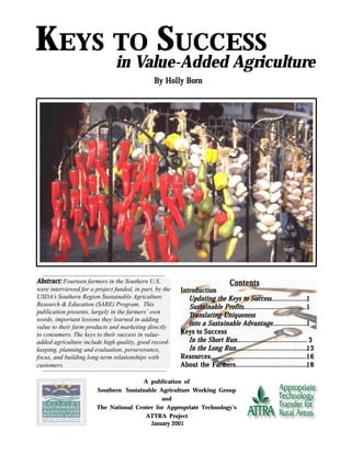 Keys to Success in Value-Added Agriculture
By Holly BorBy Holly BorBy Holly BorBy Holly BorBy Holly Bornnnnn
KEYS TO SUCCESS
in Value-Added Agriculture
A publication of
Southern Sustainable Agriculture Working Group
and
The National Center for Appropriate Technology’s
ATTRA Project
JanuarJanuarJanuarJanuarJanuary 2001y 2001y 2001y 2001y 2001
Abstract:Abstract:Abstract:Abstract:Abstract: Fourteen farmers in the Southern U.S.
were interviewed for a project funded, in part, by the
USDA’s Southern Region Sustainable Agriculture
Research & Education (SARE) Program. This
publication presents, largely in the farmers’ own
words, important lessons they learned in adding
value to their farm products and marketing directly
to consumers. The keys to their success in value-
added agriculture include high quality, good record-
keeping, planning and evaluation, perseverance,
focus, and building long-term relationships with
customers.
11111
11111
11111
33333
1313131313
1616161616
1818181818
ContentsContentsContentsContentsContents
IntrIntrIntrIntrIntroductionoductionoductionoductionoduction
Updating the Keys to Success...................Updating the Keys to Success...................Updating the Keys to Success...................Updating the Keys to Success...................Updating the Keys to Success...................
Sustainable PrSustainable PrSustainable PrSustainable PrSustainable Profits.................................ofits.................................ofits.................................ofits.................................ofits.................................
TTTTTranslating Uniquenessranslating Uniquenessranslating Uniquenessranslating Uniquenessranslating Uniqueness
into a Sustainable Advantage..................into a Sustainable Advantage..................into a Sustainable Advantage..................into a Sustainable Advantage..................into a Sustainable Advantage..................
Keys to SuccessKeys to SuccessKeys to SuccessKeys to SuccessKeys to Success
In the ShorIn the ShorIn the ShorIn the ShorIn the Short Run.....................................t Run.....................................t Run.....................................t Run.....................................t Run.....................................
In the Long Run......................................In the Long Run......................................In the Long Run......................................In the Long Run......................................In the Long Run......................................
ResourResourResourResourResources..................................................ces..................................................ces..................................................ces..................................................ces..................................................
About the FarAbout the FarAbout the FarAbout the FarAbout the Farmers......................................mers......................................mers......................................mers......................................mers......................................
 