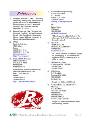 //LABEL ROUGE: PASTURE-BASED POULTRY PRODUCTION IN FRANCE PAGE 11
1) Westgren, Randall E. 1999. Delivering
food safety, food quality, and sustainable
production practices: The Label Rouge
Poultry System in France. American
Journal of Agricultural Economics.
December. p. 1107–1111.
2) Paybou, Francois. 2000. Technical and
Economic Feasibility Study of Adopting
French Label Rouge Poultry Systems to
Illinois. Master’s Thesis, University of
Illinois at Urbana-Champaign.
3) SASSO
Route de Solferino
40630 Sabres
France
(33) 05 58 04 46 46
(33) 05 58 04 46 47 fax
infocom@sasso.fr
http://www.sasso.fr
4) Hubbard-ISA, Americas
3239 Satellite Blvd.
Duluth, GA 30096
678-638-3900
678-638-3901 fax
Hubbard-ISA, Worldwide Operations
119 Avenue Marechal de Saxe
69427 Lyon Cedex 03
France
33 (0)472 610220
33 (0)472 619255
http://www.hubbard-isa.com
5) Rainbow Breeding Company
c/o Richard Udale
P.O. Box 911
Gentry, AR 72734
479-903-6373 cell
cowboy_richard@yahoo.com
Or:
Danny Eiland
(Alabama)
205-389-3466
dceiland@hiwaay.net
FR Broiler parents sell for $8.00 each. The
offspring are $0.25-$1.00 each, depending on
the number ordered.
6) Tim Shell
407 Mt. Solon Rd.
Mt. Solon, VA 22843-9718
540-885-4965
tshell@firstva.com
The CornDel chicks sell for $0.95/ea., straight
run, plus shipping, in lots of 100 and are
shipped on Tuesdays via Priority Mail for
arrival on Thurs.
7) Noll’s Poultry Farm
Kleinfeltersville, PA 17039
717-949-3560
717-949-3722 fax
8) Cebe Farms
P.O. Box 1404
Ramona, CA 92065
760-789-8221.
Joe Cebe, Sr.
Straight-run chicks cost $0.55 each.
9) Yankee Chicks, Inc./Hall Brothers
Hatchery
P.O. Box 1026
Norwich, CT 06360
860-886-2421
860-889-6351 fax
860-608-1389 cell
Contact: Jerry Srednicki
Straight-run chicks cost $0.65 each. Males
more commonly available.
References
 