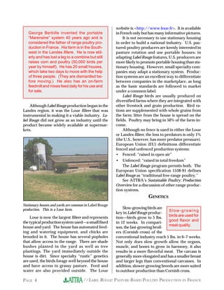 //LABEL ROUGE: PASTURE-BASED POULTRY PRODUCTION IN FRANCEPAGE 4
Although Label Rouge production began in the
Landes region, it was the Loue filiere that was
instrumental in making it a viable industry. La-
bel Rouge did not grow as an industry until the
product became widely available at supermar-
kets.
website is <http://www.loue.fr>. It is available
in French only but has many informative pictures.
It is not necessary to use stationary housing
in order to build a national industry. U.S. pas-
tured-poultry producers are keenly interested in
pasture rotation and use portable houses; in
adapting Label Rouge features, U.S. producers are
more likely to promote portable housing than sta-
tionary housing. However, small specialty com-
panies may adapt a stationary system. Produc-
tion systems are an excellent way to differentiate
between companies in the marketplace, as long
as the basic standards are followed to market
under a common label.
Label Rouge birds are usually produced on
diversified farms where they are integrated with
other livestock and grain production. Bird ra-
tions are supplemented with whole grains from
the farm; litter from the house is spread on the
fields. Poultry may bring in 50% of the farm in-
come.
Although no fence is used in either the Loue
or Landes filiere, the loss to predators is only 1%
(the U.S., however, has more predator pressure).
European Union (EU) definitions differentiate
fenced and unfenced production systems:
• Fenced: “raised in open air”
• Unfenced: “raised in total freedom”
The Label Rouge program permits both. The
European Union specification 1538-91 defines
Label Rouge as “traditional free-range poultry.”
See ATTRA’s Sustainable Poultry: Production
Overview for a discussion of other range produc-
tion systems.
GENETICS
Slow-growingbirdsare
key in Label Rouge produc-
tion—birds grow to 5 lbs.
in 12 weeks. In compari-
son, the fast-growing broil-
ers (Cornish cross) of the
conventional industry reach 5 lbs. in 6–7 weeks.
Not only does slow growth allow the organs,
muscle, and bones to grow in harmony, it also
results in a more flavorful meat. The carcass is
generally more elongated and has a smaller breast
and larger legs than conventional carcasses. In
addition, slower-growing breeds are more suited
to outdoor production than Cornish cross.
George Berbille invented the portable
“Marensine” system 40 years ago and is
considered the father of range poultry pro-
duction in France. His farm is in the South-
west in the Landes filiere. He is now eld-
erly and has lost a leg to a combine but still
raises corn and poultry (50,000 birds per
year by himself). He has 20 small houses,
which take two days to move with the help
of three people. (They are dismantled be-
fore moving.) He also has an on-farm
feedmill and mixes feed daily for his use and
for sale.
Stationary houses and yards are common in Label Rouge
production. This is a Loue farm.
Loue is now the largest filiere and represents
the typical production system used—a small fixed
house and yard. The house has automated feed-
ing and watering equipment, and chicks are
brooded in it. The house has several popholes
that allow access to the range. There are shade
bushes planted in the yard as well as tree
plantings. The yard immediately outside the
house is dirt. Since specialty “rustic” genetics
are used, the birds forage well beyond the house
and have access to grassy pasture. Feed and
water are also provided outside. The Loue
Slow-growing
birds are used for
good flavor and
meat quality.
 