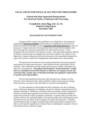 LEGAL ISSUES FOR SMALL-SCALE POULTRY PROCESSORS
Federal and State Inspection Requirements
For On-Farm Poultry Production and Processing
Compiled by Janie Hipp, J.D., LL.M.
Edited by Skip Polson
December 2001
BACKGROUND AND INTRODUCTION
Congress and the various state legislatures have adopted laws and regulations
regarding the licensing of facilities where poultry are slaughtered or processed into
products for human consumption, and the inspection of the birds themselves as they are
processed. Congress and some state legislatures have also provided exemptions from
these licensing and inspection requirements for small-scale processors. These
exemptions have been made for two primary reasons. First, providing inspection officials
at all places where poultry are slaughtered or processed would be very expensive and
impractical. Second, subjecting small-scale processors to the requirements designed for
large-scale facilities would also be inappropriate and burdensome for the producer.
This document will summarize the licensing and poultry processing inspection
requirements for small-scale processors. Both federal and state requirements will be
examined. This information can help small-scale processors comply with federal and
state laws and regulations. Throughout this document, “federal inspection” usually
refers to examination of the birds themselves while they are being processed, and
“state licensing” usually refers to the physical design and equipment requirements
for poultry processing facilities.
The laws and regulations discussed in this document may change over time.
Therefore, those interested in this subject should be vigilant in pursuing any changes
which may have occurred in either the federal or state laws and regulations.
It is also important to acknowledge that these regulations are often confusing,
hard to understand, apparently overlapping, and open to subjective interpretation by the
regulators themselves. Differences of opinion about the meaning of these regulations is
common, and individual regulators do not always know how the regulations apply to
small-scale processors in their geographic jurisdiction. In general, they are much more
familiar with how the regulations apply to conventional, large-scale industrial processors;
and often they are not aware of the exemptions for small-scale processors. Therefore,
experienced processors strongly recommend that small-scale producers and processors
ask to see the specific regulations in writing if they are challenged by regulators who say
what the processors are doing is illegal.
 
