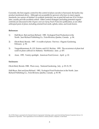 3
Currently, the best organic control for the control of plum curculio is Surround, the kaolin clay
product mentioned above. Although not acceptable for growers who have to meet organic
standards, two sprays of Imidan® (a synthetic pesticide), one at petal fall and one 10 to 14 days
later, usually provide excellent control. Other control strategies (including potential organic
controls) are discussed in the Organic and Low-Spray Peach Production publication, as are other
arthropod pests of plum, including oriental fruit moth, aphids, mites, and trunk borers.
References:
1) Hall-Beyer, Bart and Jean Richard. 1983. Ecological Fruit Production in the
North. Jean Richard Publishing Co., Trois-Rivieres, Quebec, Canada. p. 84.
2) Olcott-Reid, Brenda. 1987. A wealth of plums: Part two. Organic Gardening.
February. p. 92.
3) Tangsukkasemsan, B., J.D. Norton, and G.E. Boyhan. 1995. The occurrence of plum leaf
scald on plum cultivars in Alabama. HortScience. June. p. 437.
4) Anon. 1995. Variety spotlight. American Fruit Grower. April. p. 10.
Enclosures:
Olcott-Reid, Brenda. 1988. Plum crazy. National Gardening. July. p. 25–31, 59.
Hall-Beyer, Bart and Jean Richard. 1983. Ecological Fruit Production in the North. Jean
Richard Publishing Co., Trois-Rivieres, Quebec, Canada. p. 81–90.
The ATTRA Project is operated by the National Center for Appropriate Technology under a grant from the Rural Business-Cooperative Service, U.S.
Department of Agriculture. These organizations do not recommend or endorse products, companies, or individuals.
 